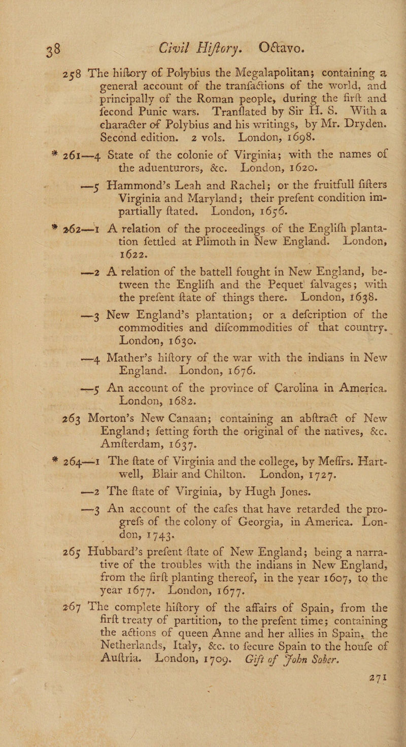 258 The hiftory of Polybius the Megalapolitan; containing a general account of the tranfactions of the world, and principally of the Roman people, during the firft and fecond Punic wars. Tranflated by Sir H.S. Witha © character of Polybius and his writings, by Mr. Dryden. Second edition. 2 vols. London, 1698. * 261—4 State of the colonie of Virginia; with the names of the aduenturors, &c. London, 1620. —s5 Hammond’s Leah and Rachel; or the fruitfull fitters Virginia and Maryland; their prefent condition im- partially ftated. London, 1656. * 262—1 A relation of the proceedings. of the Englifh planta- tion fettled at Plimoth in New England. London, 1622. 3 —z A relation of the battell fought in New England, be- tween the Englifh and the Pequet' falvages; with the prefent ftate of things there. London, 1638. —3 New England’s plantation; or a defcription of the commodities and difcommodities of that country. London, 1630. —4 Mather’s hiftory of the war with the indians in New England. London, 1676. —5 An account of the province of Carolina in America. London, 1682. | 263 Morton’s New Canaan; containing an abftrat of New England; fetting forth the original of the natives, &c. Amfterdam, 1637. . * 264—1 The ftate of Virginia and the college, by Mefirs. Hart- well, Blair and Chilton. London, 1727. —2 The ftate of Virginia, by Hugh Jones. —3 An account of the cafes that have retarded the pro- grefs of the colony of Georgia, in America. Lon- don, 1743. 265 Hubbard’s prefent ftate of New England; being a narra- tive of the troubles with the indians in New England, from the firft planting thereof, in the year 1607, to the year 1677. London, 1677. 267 The complete hiftory of the affairs of Spain, from the firft treaty of partition, to the prefent time; containing the actions of queen Anne and her allies in Spain, the — Netherlands, Italy, &c. to fecure Spain to the houfe of Auftria. London, 1709. Gift of Fohn Saber. : 271 -