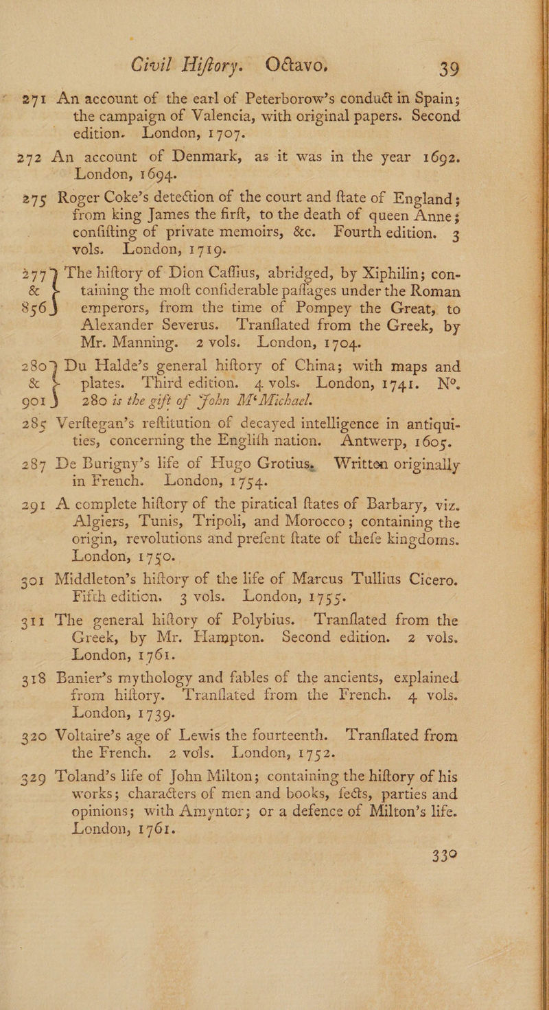 271 An account of the earl of Peterborow’s condué in Spain; the campaign of Valencia, with original papers. Second edition. London, 1707. 272 An account of Denmark, as it was in the year 1692. | London, 1694. 275 Roger Coke’s detection of the court and ftate of England; from king James the firft, to the death of queen Anne; confifting of private memoirs, &c. Fourth edition. 3 vols. London, 1719. 2977) The hiftory of Dion Caffius, abridged, by Xiphilin; con- & t taining the moft confiderable paflages under the Roman 856 emperors, from the time of Pompey the Great, to Alexander Severus. Tranflated from the Greek, by Mr. Manning. 2 vols. London, 1704. 280) Du Halde’s general hiftory of Chima; with maps and & ' plates. Third edition. 4 vols. London, 1741. N° gol 280 is the gift of Sfobn M* Michael. 285 Verftegan’s reftitution of decayed intelligence in antiqui- ties, concerning the Englith nation. Antwerp, 1605. 287 De Burigny’s lite of Hugo Grotius, Written originally in French. London, 1754. 291 A complete hiftory of the piratical Rates of Barbary, viz. Algiers, Tunis, Tripoli, and Morocco ; containing the origin, revolutions and prefent ftate of thefe kingdoms. 301 Middleton’s hiftory of the life of Marcus Tullius Cicero. 311 The general hiftory of Polybius. Tranflated from the Be Greek, by Mr. Hampton. Second edition. 2 vols. 318 Banier’s mythology and fables of the ancients, explained from hiftory. Tranflated from the French. 4 vols. 320 Voltaire’s age of Lewis the fourteenth. Tranflated from the French. 2.vols...- London, 1752. 329 Toland’s life of John Milton; containing the hiftory of his works; characters of men and books, fects, parties and opinions; with Amyntor; or a defence of Milton’s life. 339