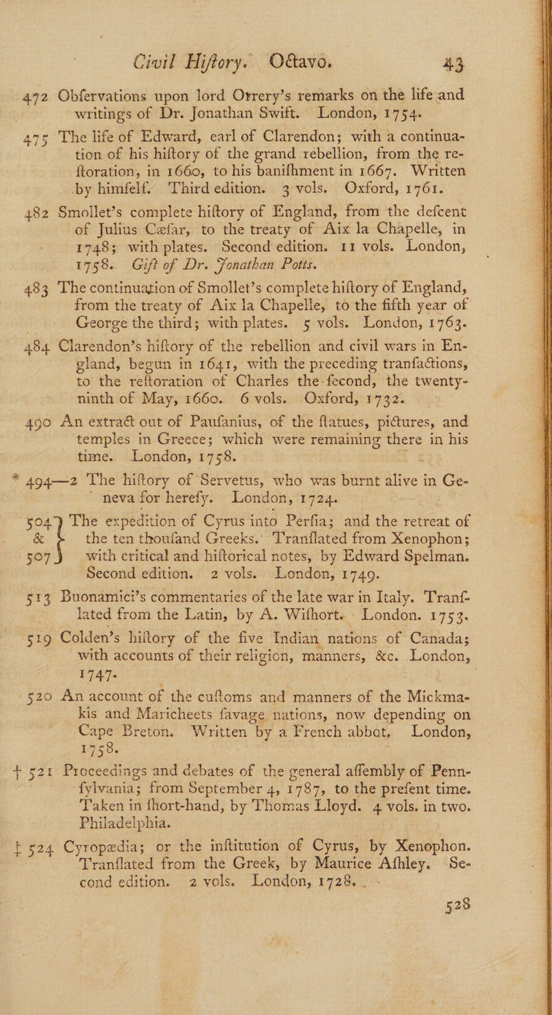 472 Obfervations upon lord Orrery’s remarks on the life and writings of Dr. Jonathan Swift. London, 1754. 47° The life of Edward, earl of Clarendon; with a continua- tion of his hiftory of the grand rebellion, from the re- ftoration, in 1660, to his banifhment in 1667. Written by himfelf. Third edition. 3 vols. Oxford, 1761. 482 Smollet’s complete hiftory of England, from the defcent of Julius Cefar, to the treaty of Aix la Chapelle, in 1748; with plates. Second edition. 11 vols. London, 1758. Gift of Dr. Fonathan Potts. 483 The continuation of Smollet’s complete hiftory of England, from the treaty of Aix la Chapelle, to the fifth year of George the third; with plates. 5 vols. London, 1763. 484 Clarendon’s hiftory of the rebellion and civil wars in En- gland, begun in 1641, with the preceding tranfactions, © to the reltoration of Charles the-fecond, the twenty- ninth of May, 1660. 6 vols. Oxford, 1732. 4go An extrac out of Paufanius, of the flatues, pictures, and temples in Greece; which were remaining there in his time. London, 1758. * 494—2 The hiftory of Servetus, who was burnt alive in Ge- 504°) The expedition of Cyrus into Perfia; and the retreat of & t the ten thoufand Greeks. Tranflated from Xenophon; with critical and hiftorical notes, by Edward Spelman. 5e7 513 Buonamici’s commentaries of the late war in Italy. Tranf- lated from the Latin, by A. Wifhort. London. 1753. 51g Colden’s hiltory of the five Indian nations of Canada; with accounts of their religion, manners, &c. .London, 1747- | 520 An account of the cufloms and manners of the Mickma- kis and Maricheets favage nations, now depending on Cape Breton. Written by a French abbot, London, 1758. + 521 Proceedings and debates of the general affembly of Penn- fylvania; from September 4, 1787, to the prefent time. Taken in thort-hand, by Thomas Lloyd. 4 vols. in two. Philadelphia. : t 524 Cyropedia; or the inftitution of Cyrus, by Xenophon. Tranflated from the Greek, by Maurice Afhley. Se- cond edition. 2 vols. London, 1728... - 528
