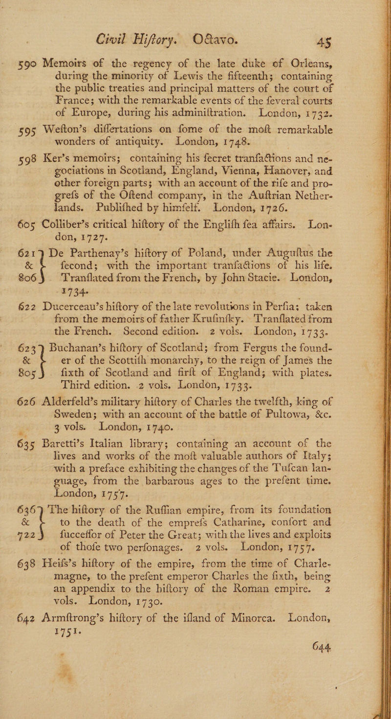 590 Memoirs of the regency of the late duke of Orleans, during the minority of Lewis the fifteenth; containing the public treaties and principal matters of the court of France; with the remarkable events of the feveral courts of Europe, during his adminiltration. London, 1732. 5395 Weiton’s differtations on fome of the moft remarkable wonders of antiquity. London, 1748. 598 Ker’s memoirs; containing his fecret tranfattions and ne- gociations in Scotland, England, Vienna, Hanover, and other foreign parts; with an account of the rife and pro- grefs of the Oftend company, in the Auftrian Nether- lands. Publifhed by himfelf. London, 1726. — 605 Colliber’s critical hiftory of the Englifh fea affairs. Lon- don, 1727. | 621} De Parthenay’s hiftory of Poland, under Auguttus the & fecond; with the important tranfaGions of his life. 806 Tranflated from the French, by John Stacie. London, 2134 622 Ducerceau’s hiftory of the late revolutions in Perfia; taken from the memoirs of father Krufinfky. 'Tranflated from the French. Second edition. 2 vols. London, 1733. 623 Buchanan’s hiftory of Scotland; from Fergus the found- & t er of the Scottith monarchy, to the reign of James the B05 fixth of Scotland and firft of England; with plates. 626 Alderfeld’s military hiftory of Charles the twelfth, king of . Sweden; with an account of the battle of Pultowa, &c. 635 Baretti’s Italian library; containing an account of the lives and works of the moft valuable authors of Italy; with a preface exhibiting the changes of the Tufcan lan-_ guage, from the barbarous ages to the prefent time. 636) The hiftory of the Ruffian empire, from its foundation & t to the death of the emprefs Catharine, confort and 722 fucceflor of Peter the Great; with the lives and exploits of thofe two perfonages. 2 vols. London, 1757. 638 Heifs’s hiftory of the empire, from the time of Charle- magne, to the prefent emperor Charles the fixth, being an appendix to the hiftory of the Roman empire. 2 642 Armftrong’s hiftory of the ifland of Minorca. London, 1751. 644 * A