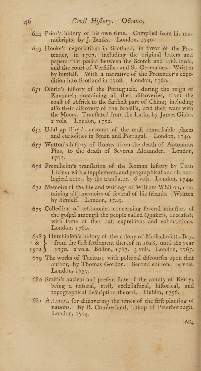 ‘644 Prior’s hiftory of his own time. Compiled from his ma- nufcripts, by J. Banks. London, 1740. 649 Hooke’s negociations in Scotland, in favor of the Pre- tender, in 1707, including the original letters and papers that pafled between the Scotch and Irifh lords, and the court of Verfailles and St. Germaines. Written by himfelf. With a narrative of the Pretender’s expe- dition into Scotland in 1708. London, 1760. 651 Oforio’s hiftory of the Portuguefe, during the reign of Emanuel; containing all their difcoveries, from the coaft of Africk to the fartheft part of China; including alfo their difcovery of the Brazil’s, and their wars with the Moors. Tranflated from the Latin, by James Gibbs. 2 vols. London, 1752. 654 Udal ap Rhys’s account of the maft remarkable places and curiofities in Spain and Portugal. London, 1749. 657 Watton’s hiftory of Rome, from the death of Antoninus Pius, to the death of Severus Alexander. London, LOL. 658 Freinfheim’s tranflation of the Roman hiftory by Titus Livius; with a fupplement, and geographical and chrono- logical notes, by the tranflator. 6 vols. London, 1744. by himfelf. London, 1749. the gofpel amongft the people called Quakers, deceafed; with fome of their laft expreflions and exhortations. London, 1760. | 678 } Hutchinfon’s hiftory of the colony of Maflachufetts-Bay, 4 1502) 1750. 2 vols. Bofton, 1767. 3 vols. London, 1765. author, by Thomas Gordon. Second edition. 4 vols. London, 1737. _ being a natural, civil, ecclefiaftical, hiftorical, and topographical defcription thereof. Dublin, 1756. nations. By R. Cumberland, bifhop of poorer London, 1724. 3 ed AB kia alli ecie Tl ERNE UR AID Ae oais INR nor Fs Rae sm waar, Wats ‘ ah gle ne Pa, Fae