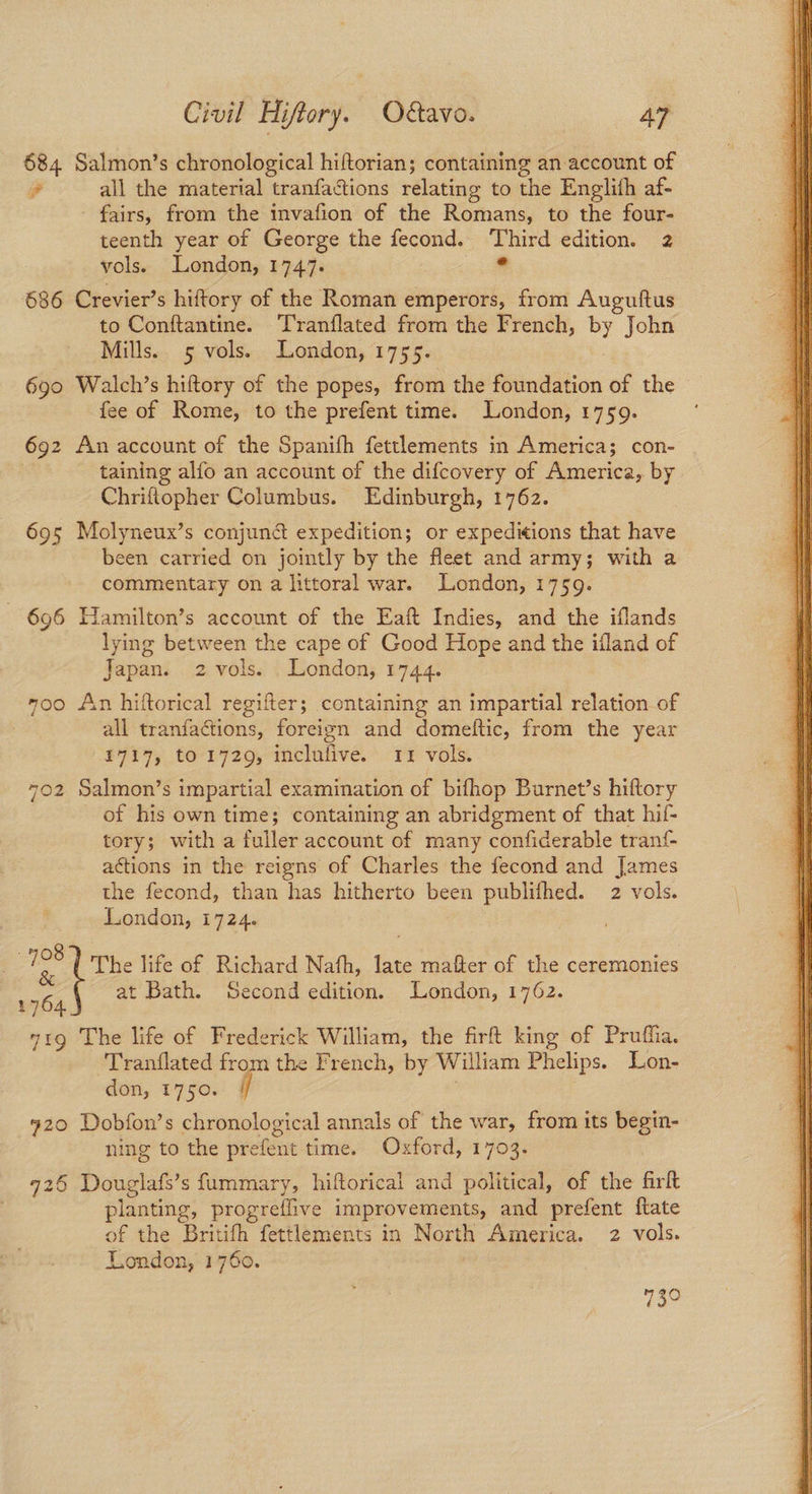 684 Salmon’s chronological hiftorian; containing an account of a all the material tranfactions relating to the Englith af- fairs, from the invafion of the Romans, to the four- teenth year of George the fecond. pg edition. 2 vols. London, 1747. 686 Crevier’s hiftory of the Roman emperors, from Auguftus to Conftantine. Tranflated from the French, By John Mills. 5 vols. London, 1755. 690 Walch’s hiftory of the popes, from the foundation of the fee of Rome, to the prefent time. London, 1759. 692 An account of the Spanifh fettlements in America; con- . taining alfo an account of the difcovery of America, by Chriftopher Columbus. Edinburgh, 1762. 695 Molyneux’s conjund expedition; or expeditions that have been carried on jointly by the fleet and army; with a commentary on a littoral war. London, 1759. 696 Hamilton’s account of the Eaft Indies, and the iflands lying between the cape of Good Hope and the ifland of Japan. 2 vols. London, 1744. 7oo An hiftorical regifter; containing an impartial relation of all tranfactions, foreign and domeftic, from the year 1717, to 1729, inclufive. 11 vols. 702 Salmon’s impartial examination of bifhop Burnet’s hiftory of his own time; containing an abridgment of that hif- tory; with a fuller account of many confiderable tran{- actions in the reigns of Charles the fecond and James the fecond, than has hitherto been publifhed. 2 vols. | bee The life of Richard Nafh, late matter of the ceremonies W364 at Bath. Second edition. London, 1762. 71g The life of Frederick William, the firt king of Pruffia. Tranflated from the French, by William Phelips. Lon- don, 1750. i 920 Dobfon’s chronological annals of the war, from its begin- ning to the prefent time. Oxford, 1703. 9726 Douglafs’s fummary, hiftorical and political, of the firlt planting, progreflive improvements, and prefent ftate of the Britith fettlements in North America. 2 vols.