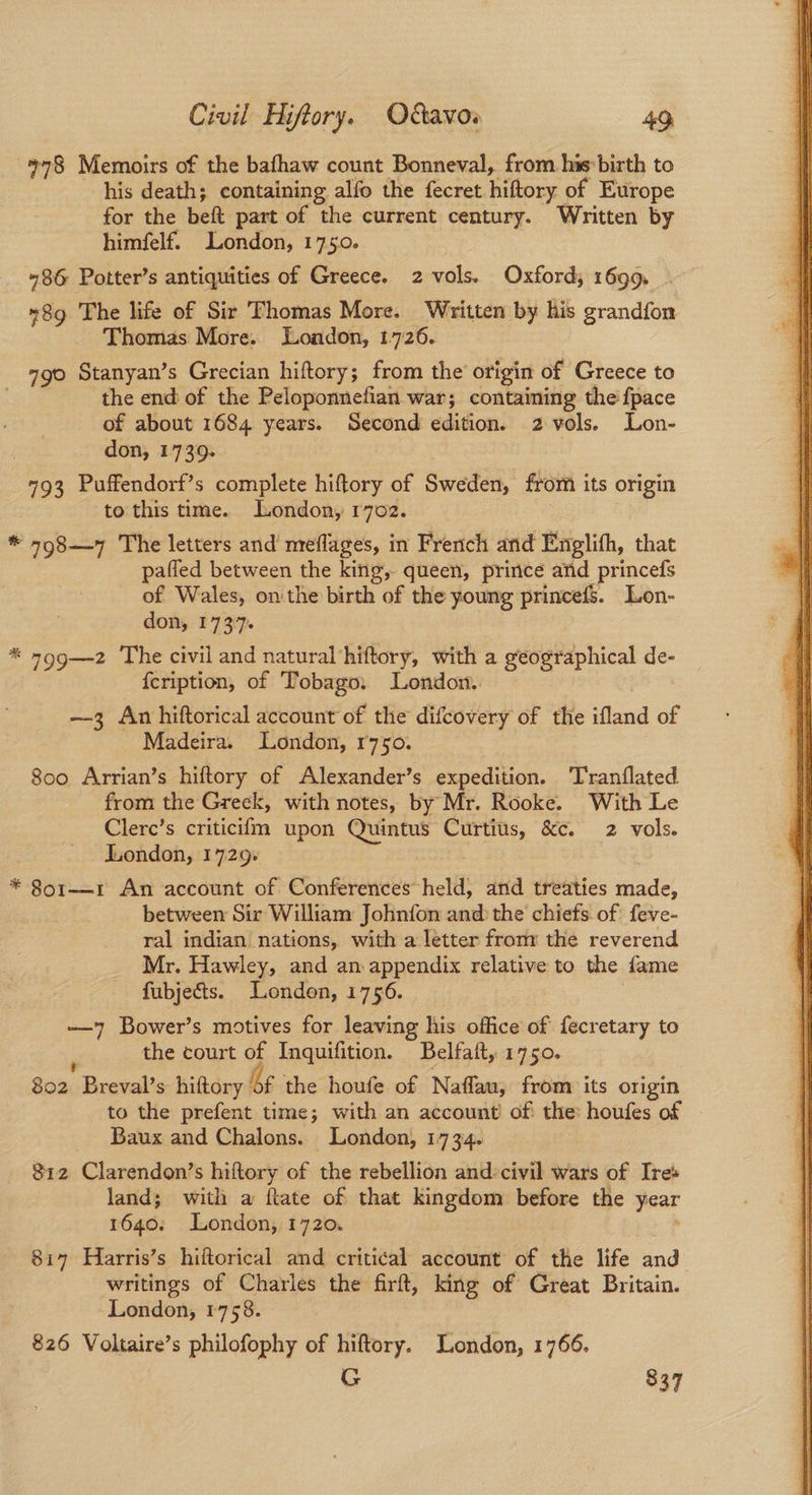 978 Memoirs of the bafhaw count Bonneval, from his birth to his death; containing alfo the fecret hiftory of Europe for the beft part of the current century. Written by himfelf. London, 1750. 486 Potter’s antiquities of Greece. 2 vols. Oxford, 1699. - 8g The life of Sir Thomas More. Written by his grandfon Thomas More. Loadon, 1726. 790 Stanyan’s Grecian hiftory; from the origin of Greece to the end of the Peloponnefian war; containing the fpace of about 1684 years. Second edition. 2 vols. Lon- . don, 1739. 793 Puffendorf’s complete hiftory of Sweden, from its origin to this time. London, r7oz. * 798—7 The letters and meflages, in French and Englifh, that pafled between the king, queen, prince and princefs of Wales, on the birth of the young princefs. Lon- don, 1737. * 799—2 The civil and natural‘hiftory, with a geographical de- {cription, of Tobago. London. | —3 An hiftorical account of the difcovery of the ifland of 800 Arrian’s hiftory of Alexander’s expedition. Tranflated from the Greck, with notes, by Mr. Rooke. With Le Clerc’s criticiim upon Quintus Curtius, &c. 2 vols. London, 1729: * 8o1——-1 An account of Conferences held, and treaties made, between Sir William Johnfon and the chiefs of feve- ral indian nations, with a letter from the reverend Mr. Hawley, and an appendix relative to the fame —7 Bower’s motives for leaving his office of fecretary to ‘ the court of Inquifition. Belfait, 1750. : 802 Breval’s hiftory of the houfe of Naflau, from its origin to the prefent time; with an account of the: houfes of - Baux and Chalons. London, 1734. 812 Clarendon’s hiftory of the rebellion and: civil wars of Ire land; with a ftate of that kingdom before the year 1640: London, 1720. : 817 Harris’s hiftorical and critical account of the life and writings of Charles the firft, king of Great Britain. London, 1758. 826 Voltaire’s philofophy of hiftory. London, 1766. G 337