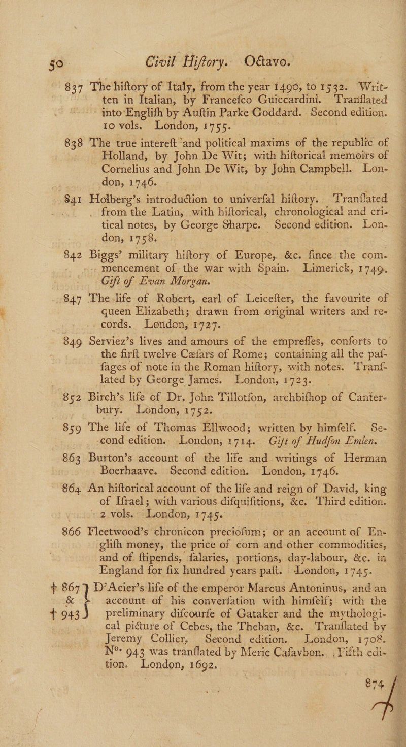 837 The hiftory of Italy, from the year 1490, to 1532. Writ- ten in Italian, by Francefco Guiccardini. Tranflated ~ into‘Englifh by Auftin Parke Goddard. Second edition. 10 vols. London, 1755. 838 ‘The true intereft ‘and political maxims of the republic of Holland, by John De Wit; with hiftorical memoirs of Cornelius and John De Wit, by John Campbell. Lon- se don, 1746. 841 Holberg’s introdution to univerfal hiftory. Tranflated tical notes, by George Sharpe. Second edition. Lon- don, 1758. Biggs’ military hiftory of Europe, &c. fince the com. . mencement of the war with Spain. Limerick, 1749. Gift of Evan Morgan. 847 The life of Robert, earl of Leicefter, the favourite of gueen Elizabeth; drawn from original writers and re- _cords. London, 1727. the firft twelve Ceiars of Rome; containing all the pat- fages of note in the Roman hiftory, with notes. ‘Tranf lated by George James. London, 1723. 852 Birch’s life of Dr. John Tillotfon, archbihop of Canter- bury. London, 1752. 859 The life of Thomas Ellwood; written by himfelf. Se- cond edition, London, 1714. Gift of Hudfon Emien. 863 Burton’s account of the life and.writings of Herman | Boerhaave. Second edition. London, 1746. 864 An hiftorical account of the life and reign of David, king of Irael; with various difquifitions, &c. Third edition. 2 vols. ‘London, 1745¢ 866 Fleetwood’s chronicon preciofum; or an account of En- glifh money, the price of corn and other commodities, and of ftipends, falaries, portions, day-labour, &e. mi England for fix hundred years paft. ‘London, 1745. + 867 i D’Acier’s life of the emperor Marcus Antoninus, and an & 1 943 preliminary difcourfe of Gataker and the mythologi- Jeremy Collier. Second edition. London, 1708. tion. London, 1692. 874 IE ae Ne Re ne ee ry ee See poe: “: » vA . “ i i ES a a eS an ei re oro ae fk See oS aS hat app eer aaa