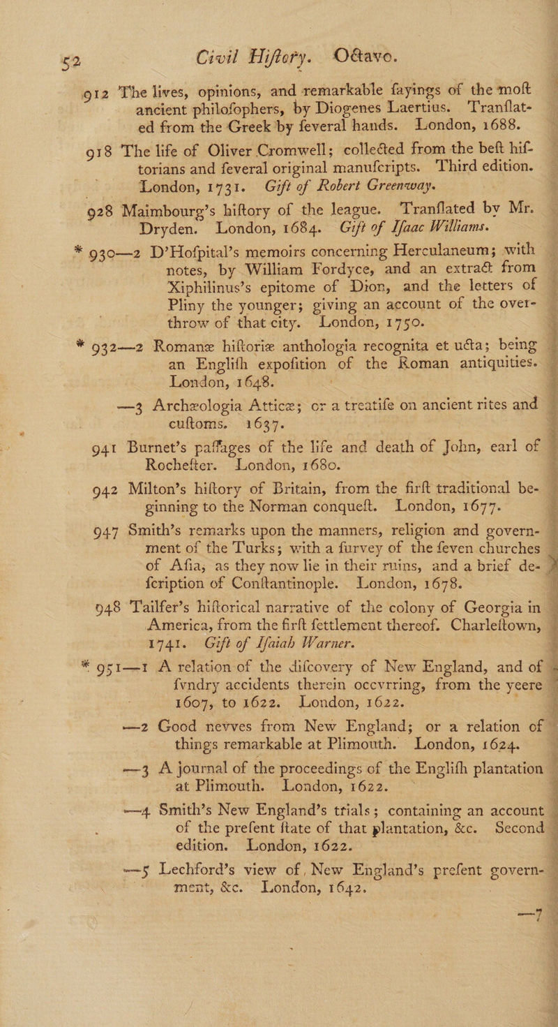 912 The lives, opinions, and remarkable fayings of the molt ancient philofophers, by Diogenes Laertius. T'ran(lat- ed from the Greek by feveral hands. London, 1688. 918 The life of Oliver Cromwell; collected from the beft hif- torians and feveral original manuferipts. Third edition. London, 1731. Gift of Robert Greenway. 928 Maimbourg’s hiftory of the league. Tranflated by Mr. ‘Dryden. London, 1684. Gift of Lfaac Williams. * 930—2 D’Hofpital’s memoirs concerning Herculaneum; with notes, by William Fordyce, and an extraé from Xiphilinus’s epitome of Dion, and the letters of Pliny the younger; giving an account of the over- throw of that city. London, 1750. an Englifh expofition of the Roman antiquities. London, 1648. —3 Archzologia Attice; or a treatife on ancient rites and cuftoms. 1637. Rochefter. London, 1680. 942 Milton’s hiftory of Britain, from the firft traditional be- ginning to the Norman conqueft. London, 1677. 947 Smith’s remarks upon the manners, religion and govern- ment of the Turks; with a furvey of the feven churches {cription of Conftantinople. London, 1678. 948 Tailfer’s hiftorical narrative of the colony of Georgia in America, from the firft fettlement thereof. Charleftown, 1741. Gift of Lfaiah Warner. 1607, to 1622. London, 1622. things remarkable at Plimouth. London, 1624. at Plimouth. London, 1622. edition. London, 1622. ment, &c. London, 1642. é