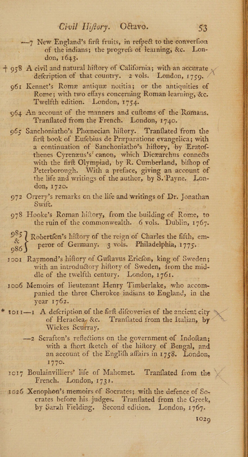 —~7 New England’s firft fruits, in refpe& to the converlion of the indians; the progrefs of learning, &c. Lon- don, 1643. +958 A civil and natural hiftory of California; with an accurate , defcription of that country. 2 vols. London, 1759. 961 Kennet’s Rome antique notitia ; or the antiquities of Rome; with two effays concerning Roman learning, &c. Twelfth edition. London, 1754. 964 An account of the manners and cuftoms of the Romans. Tranflated from the French. London, 1740. 965 Sanchoniatho’s Phenecian hiftory.. Tranflated from the firft book of Eufebius de Preparatione evangelica; with a continuation of Sanchoniatho’s hiftory, “by Eratof- thenes Cyrenzus’s' canon, which Diczarchus connects with the firft Olympiad, by R. Cumberland, bifhop of Peterborough. With a preface, giving an account of the life and. writings of the author, by S.'Payne. Lon- don, 1720. 972 Orrery’s remarks on the life and tia of Dr. Jonathan Swift. 978 Hooke’s Roman hiftory, from the diac of Rome, to the ruin of the commonwealth. 6 vols. Dublin, 1767. 9 3s Robertfon’s hiftory of the reign of Charles the fifth, em» 986 peror of Germany. 3 vols. Philadelphia, 1775.. 1001 Raymond?’s hiftory of Guftavus Ericfon, king of Sweden; with an introductory hiftory of Sweden, from the mid- dle of the twelfth century. London, 1761. 1006 Memoirs of lieutenant Henry Timberlake, who accom- panied the three Cherokee indians to England, in the year 1762. * yor1r1—1 A defcription of the firft difcoveries of the ancient oe i We of Heraclea &c.. Tranflated from the Italian, by~ *- Wickes Scurray. —2 Scraften’s reflections on the government of Indoftan; with a fhort fketch of the hiftory of Bengal, and an account of the Englith affairs in 1758. London, 1017 Boulainvilliers’ life of Mahomet. Tranflated from the \ French. London, -1731. 2026 Xenophon’s memoirs of Socrates; with the defence ae: So- crates before his judges. Prsntinted from the Greek, by Sarah Fielding. Second edition. London, 1767. 1029