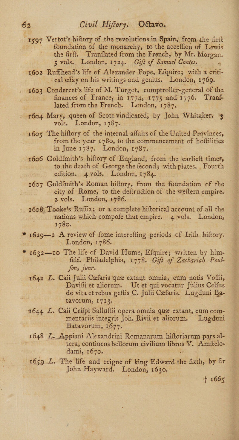 1597 Vertot’s hiftory of the revolutions in Spain, from the frit foundation of the monarchy, to the acceffion of Lewis the firt. Tranflated from the French, by Mr. ee 5 vols. London, 1724. Gift of Samuel Coates. 1602 Ruffhead’s life of Alexander Pope, Efquire; with a eriti- - cal eflay on his writings and genius. London, 1769. 1603 Condercet’s life of M. Turgot, comptroller-general of the finances of France, in 1774, .1775 and 1776. ‘Tranf- lated from the French. London, 1787. - 1604. Mary, queen of Scots vindicated, by John Whitaker. % vols. London, 1787. 1605 The hiftory of the internal affairs of the United Provinces, | from the year 1780, to the commencement of holftilities in June 1787. London, 1787. 1606 Goldfmith’s hiftory of England, from the earlieft time’, to the death of George the fecond; with plates. Fourth edition. 4 vols. London, 1784. 1607 Goldimith’s Roman hiftory, from the foundation of the — : city of Rome, to the deftruction of the weftern empire. 2 vols. London, 1786. 1608-Tooke’s Ruilia; or a complete hiftorical account of all the nations which compofe that empire. 4 vols. London, 1780. * 1629—z2 A review of fome interefting periods of Irifh. hiftory. _ London, 1786. x cigh aes The life of David Hume, iciieusnes written by him- : felf. Philadelphia, 1778. Gift o Zachariah Poul- forts junr. . 7642 L. Caii Julii Cefaris que extant omnia, cum notis Vofiii, . Davifii et aliorum. Ut et qui vocatur Julius Celfus de vita et rebus geftis C. Julii Cefaris. Lane Ba- tavorum, 1713. 1644 L. Caii Crifpi Salluftii opera omnia que extant, cum com- mentaris integris Joh, Rivii et altorum. Lugduni Batavorum, 1677. | 1648 Z. Appiani Alexandrini Romanarum hiftoriarum pars al- tera, continens bellorum civilium ween V. Amtftelo- dami, 1670. 1659 I. The life and reigne of king Edward the fixth, By fir John Hayward. London, 1630. + 1665