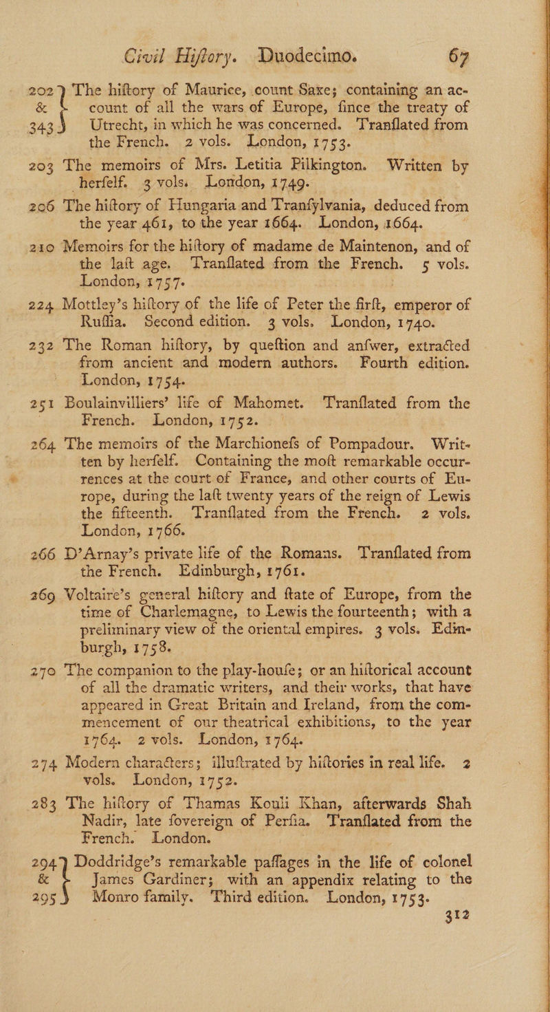 202) The hiftory of Maurice, count Saxe; containing an ac- & count of all the wars of Europe, fince the treaty of et Utrecht, in which he was concerned. ‘TT'ranflated from ; the French. 2 vols. London, 1753. 203 The memoirs of Mrs. Letitia Pilkington. Written by herfelf. 3 vols: London, 1749- 206 The hittory of Hungaria and Tranfylvania, deduced from the year 461, to the year 1664. London, 1664. 210 Memoirs for the hiftory of madame de Maintenon, and of the lait age. ‘Tranflated from the French. 5 vols. London, 1757- 224 Mottley’s hiftory of the life of Peter the fr, emperor of Ruffia. Second edition. 3 vols. Londas, 1740. 232 The Roman hiftory, by queftion and anfwer, extracted from ancient and modern authors. Fourth edition. London, 1754. 251 Boulainvilliers’ life of Mahomet. Tranflated from the French. London, 1752. 264 The memoirs of the Marchionefs of Pompadour. Writ- ten by herfelf. Containing the moft remarkable occur- rences at the court of France, and other courts of Eu- rope, during the laft twenty years of the reign of Lewis the fifteenth. Tranflated from the French. 2 vols. London, 1766. 3 266 D’Arnay’s private life of the Romans. Tranflated from the French. Edinburgh, 1761. 269 Voltaire’s general hiftory and ftate of Europe, from the time of Charlemagne, to Lewis the fourteenth; with a preliminary view of the oriental empires. 3 vols, Edin- burgh, 1758. 270 The companion to the play-houfe; or an hiftorical account of all the dramatic writers, and their works, that have appeared in Great Britain and Ireland, from the com- mencement of our theatrical exhibitions, to the year 274, Modern charaéters; illuftrated by hiftories in real life. 2 283 The hitory of Thamas Kouli Khan, afterwards Shah Nadir, late fovereign of Perfia. Tranflated from the French. London. ek Doddridge’s remarkable paffages in the life of colonel a James Gardiner; with an appendix relating to the 295 Monro family. Third edition. London, 1753. 312