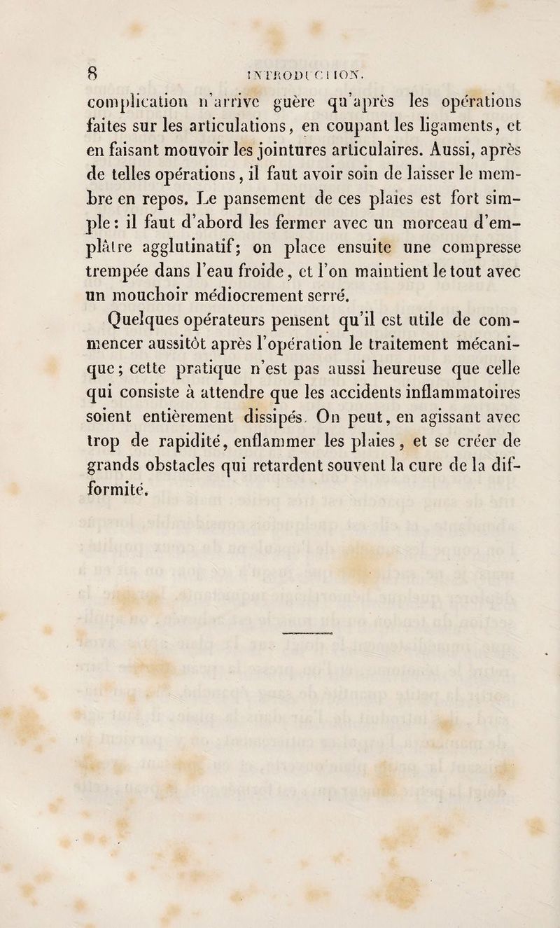complication n’arrive guère qu’a près les opérations faites sur les articulations, en coupant les ligaments, et en faisant mouvoir les jointures articulaires. Aussi, après de telles opérations, il faut avoir soin cle laisser le mem¬ bre en repos. Le pansement de ces plaies est fort sim¬ ple : il faut d’abord les fermer avec un morceau d’em¬ plâtre agglutinatif; on place ensuite une compresse trempée dans l’eau froide, et Ton maintient le tout avec un mouchoir médiocrement serré. Quelques opérateurs pensent qu’il est utile de com¬ mencer aussitôt après l’opération le traitement mécani¬ que ; cette pratique n’est pas aussi heureuse que celle qui consiste à attendre que les accidents inflammatoires soient entièrement dissipés. On peut, en agissant avec trop de rapidité, enflammer les plaies, et se créer de grands obstacles qui retardent souvent la cure de la dif¬ formité.
