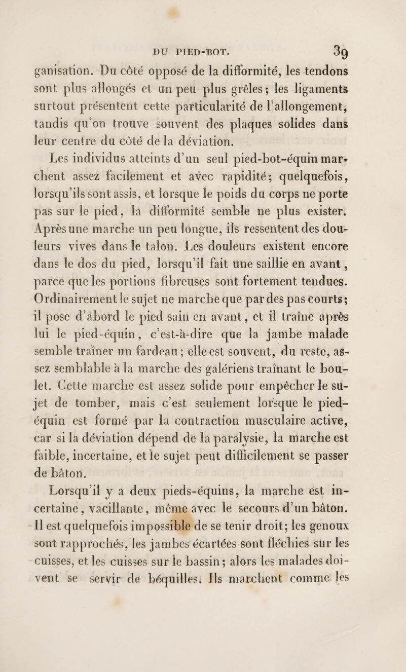 ganisation. Du côté opposé de la difformité, les tendons sont plus allongés et un peu plus grêles ; les ligaments surtout présentent cette particularité de rallongement, tandis qu’on trouve souvent des plaques solides dans leur centre du côté de la déviation. Les individus atteints d’un seul pied-bot-équin mar* client assez facilement et avec rapidité; quelquefois, lorsqu’ils sont assis, et lorsque le poids du corps ne porte pas sur le pied, la difformité semble ne plus exister. Après une marche un peu longue, ils ressentent des dou¬ leurs vives dans le talon. Les douleurs existent encore dans le dos du pied, lorsqu’il fait une saillie en avant, parce que les portions fibreuses sont fortement tendues. Ordinairement le sujet ne marche que par des pas courts; il pose d’abord le pied sain en avant, et il traîne après lui le pied-équin, c’est-a-dire que la jambe malade semble traîner un fardeau ; elle est souvent, du reste, as¬ sez semblable à la marche des galériens traînant le bou¬ let. Cette marche est assez solide pour empêcher le su¬ jet de tomber, mais c’est seulement lorsque le pied- équin est formé par la contraction musculaire active, car si la déviation dépend de la paralysie, la marche est faible, incertaine, et le sujet peut difficilement se passer de bâton. Lorsqu’il y a deux pieds-équins, la marche est in¬ certaine , vacillante, même avec le secours d’un bâton. 11 est quelquefois impossible de se tenir droit; les genoux sont rapprochés, les jambes écartées sont fléchies sur les cuisses, et les cuisses sur le bassin; alors les malades doi¬ vent se servir de béquilles. Ils marchent comme les