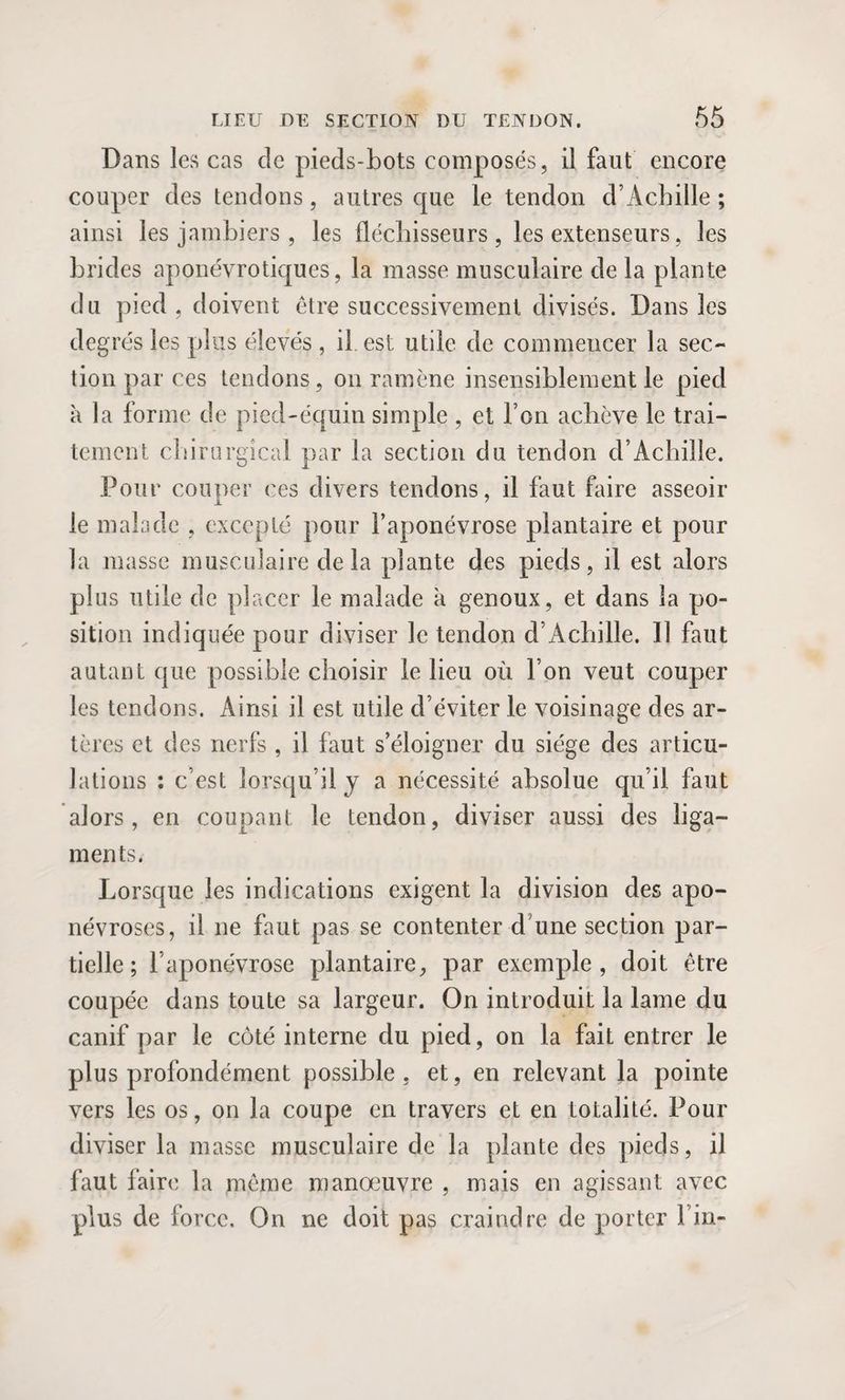 Dans les cas de pieds-bots composés, il faut encore couper des tendons, autres que le tendon d’Achille; ainsi les jambiers , les fléchisseurs , les extenseurs, les brides aponévrotiques, la masse musculaire de la plante du pied, doivent être successivement divisés. Dans les degrés les plus élevés, il est utile de commencer la sec¬ tion par ces tendons, on ramène insensiblement le pied à la forme de pied-équin simple , et l’on achève le trai¬ tement chirurgical par la section du tendon d’Achille. Pour couper ces divers tendons, il faut faire asseoir le malade , excepté pour l’aponévrose plantaire et pour la masse musculaire de la plante des pieds, il est alors plus utile de placer le malade a genoux, et dans la po¬ sition indiquée pour diviser le tendon d’Achille. Il faut autant que possible choisir le lieu où l’on veut couper les tendons. Ainsi il est utile d’éviter le voisinage des ar¬ tères et des nerfs , il faut s’éloigner du siège des articu¬ lations : c’est lorsqu’il j a nécessité absolue qu’il faut alors, en coupant le tendon, diviser aussi des liga¬ ments. Lorsque les indications exigent la division des apo¬ névroses, il ne faut pas se contenter d’une section par¬ tielle ; l’aponévrose plantaire, par exemple, doit être coupée dans toute sa largeur. On introduit la lame du canif par le côté interne du pied, on la fait entrer le plus profondément possible, et, en relevant la pointe vers les os, on la coupe en travers et en totalité. Pour diviser la masse musculaire de la plante des pieds, il faut faire la même manœuvre , mais en agissant avec plus de force. On ne doit pas craindre de porter Fin-