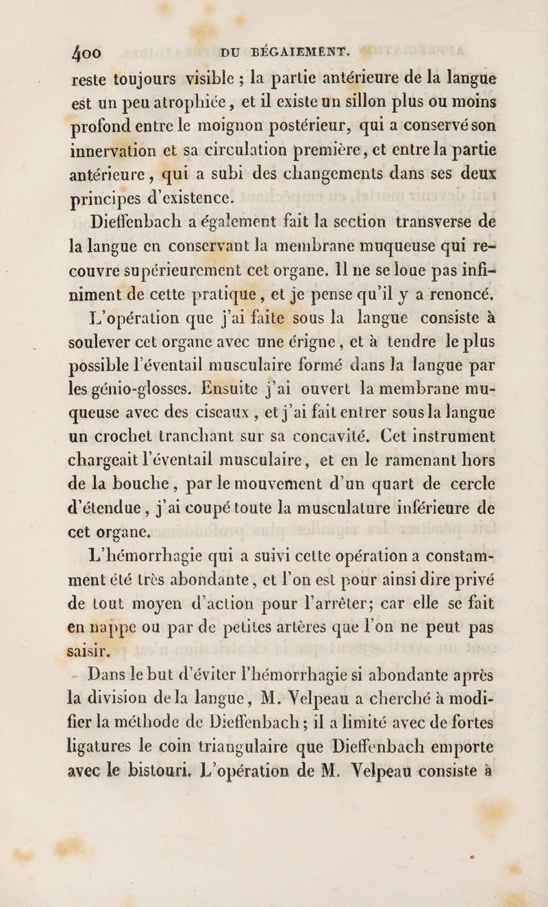reste toujours visible ; la partie antérieure de la langue est un peu atrophiée, et il existe un sillon plus ou moins profond entre le moignon postérieur, qui a conservé son innervation et sa circulation première, et entre la partie antérieure, qui a subi des changements dans ses deux; principes d’existence. Dieffenbach a également fait la section transverse de la langue en conservant la membrane muqueuse qui re¬ couvre supérieurement cet organe. 11 ne se loue pas infi¬ niment de cette pratique , et je pense qu’il y a renoncé. L’opération que j’ai faite sous la langue consiste à soulever cet organe avec une érigne, et à tendre le plus possible l’éventail musculaire formé clans la langue par les génio-glosses. Ensuite j’ai ouvert la membrane mu¬ queuse avec des ciseaux , et j’ai fait entrer sous la langue un crochet tranchant sur sa concavité. Cet instrument chargeait l’éventail musculaire, et en le ramenant hors de la bouche , par le mouvement d’un quart de cercle d’étendue , j’ai coupé toute la musculature inférieure de cet organe. L’hémorrhagie qui a suivi cette opération a constam¬ ment été très abondante, et l’on est pour ainsi dire privé de tout moyen d’action pour l’arrêter; car elle se fait en nappe ou par de petites artères que Ton ne peut pas saisir. Dans le but d’éviter l’hémorrhagie si abondante après la division delà langue, M. Velpeau a cherché à modi¬ fier la méthode de Dieffenbach ; il a limité avec de fortes ligatures le coin triangulaire que Dieffenbach emporte avec le bistouri. L’opération de M. Velpeau consiste à