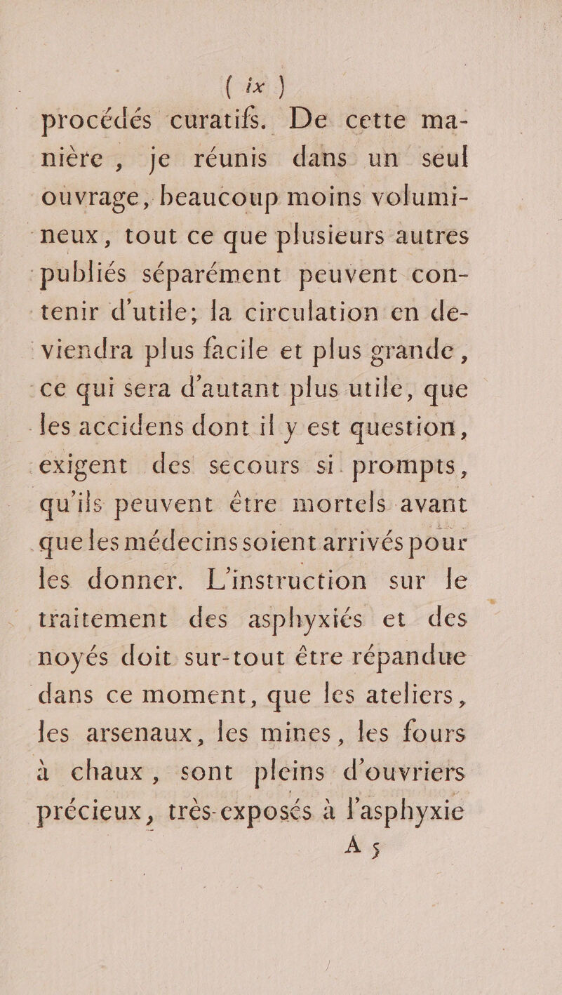 procédés curatifs. De cette ma- nière , je réunis dans un seul ouvrage, beaucoup moins volumi- peux, tout ce que plusieurs autres pübliés séparément peuvent con- tenir d'utile; la circulation en de- viendra plus facile et plus grande, ce qui sera d'autant plus utile, que les accidens dont il y est question, exigent des secours si prompts, qu'ils peuvent être mortels avant que les médecinssoient arrivés pour les donner. L'instruction sur le traitement des asphyxiés et des noyés doit sur-tout être répandue dans ce moment, que Îles ateliers, les arsenaux, les mines, les fours à chaux , sont pleins d'ouvriers précieux, très-exposés à lasphyxie À $