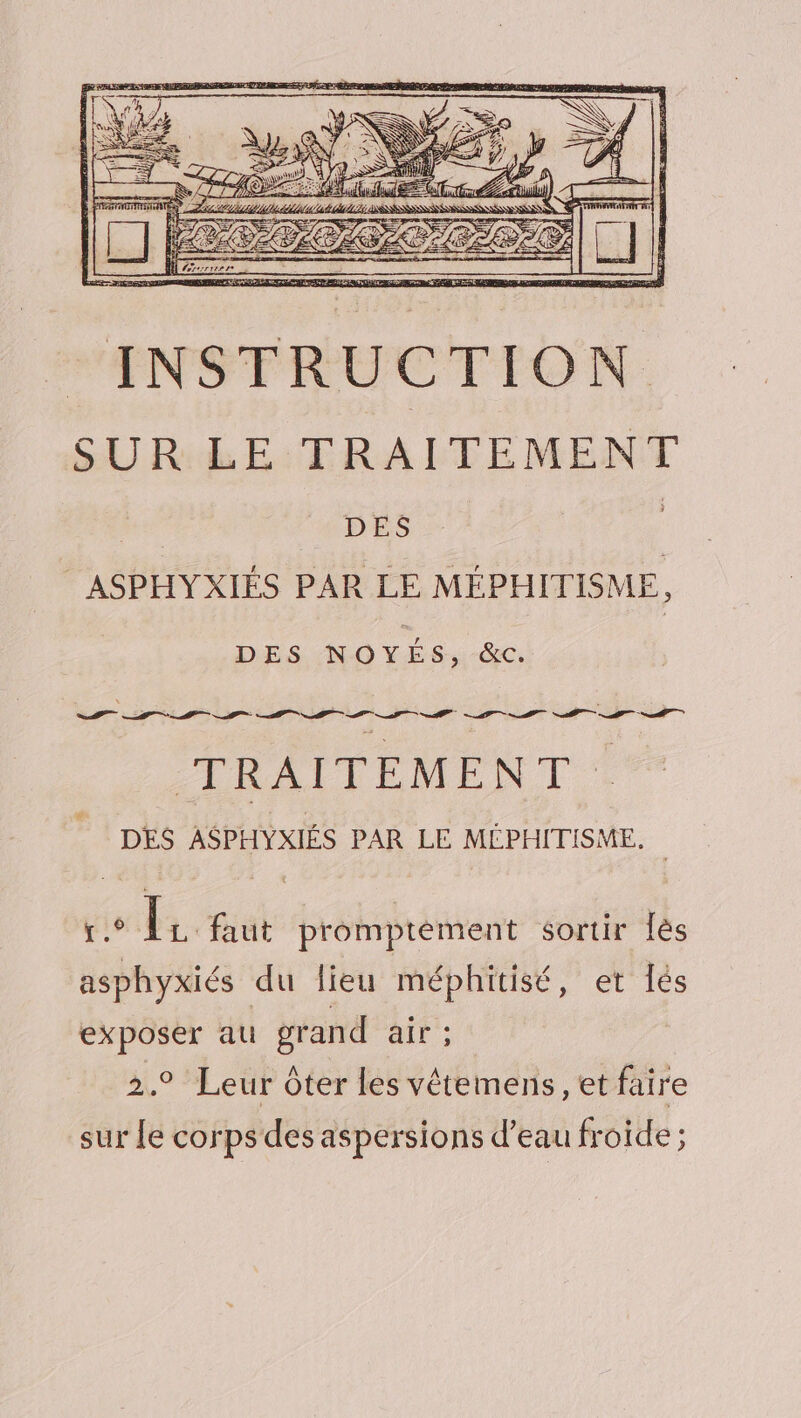 DES NOYES, &amp;c. I RALTEMENT 4. DES ASPHYXIÉS PAR LE MÉPHITISME. | a Eat promptèment sortir lès asphyxiés du lieu méphitisé, et Îés exposer au grand ait: 2.9 Leur ôter les vêtements, et faire sur Le corps des aspersions d’eau froide ;