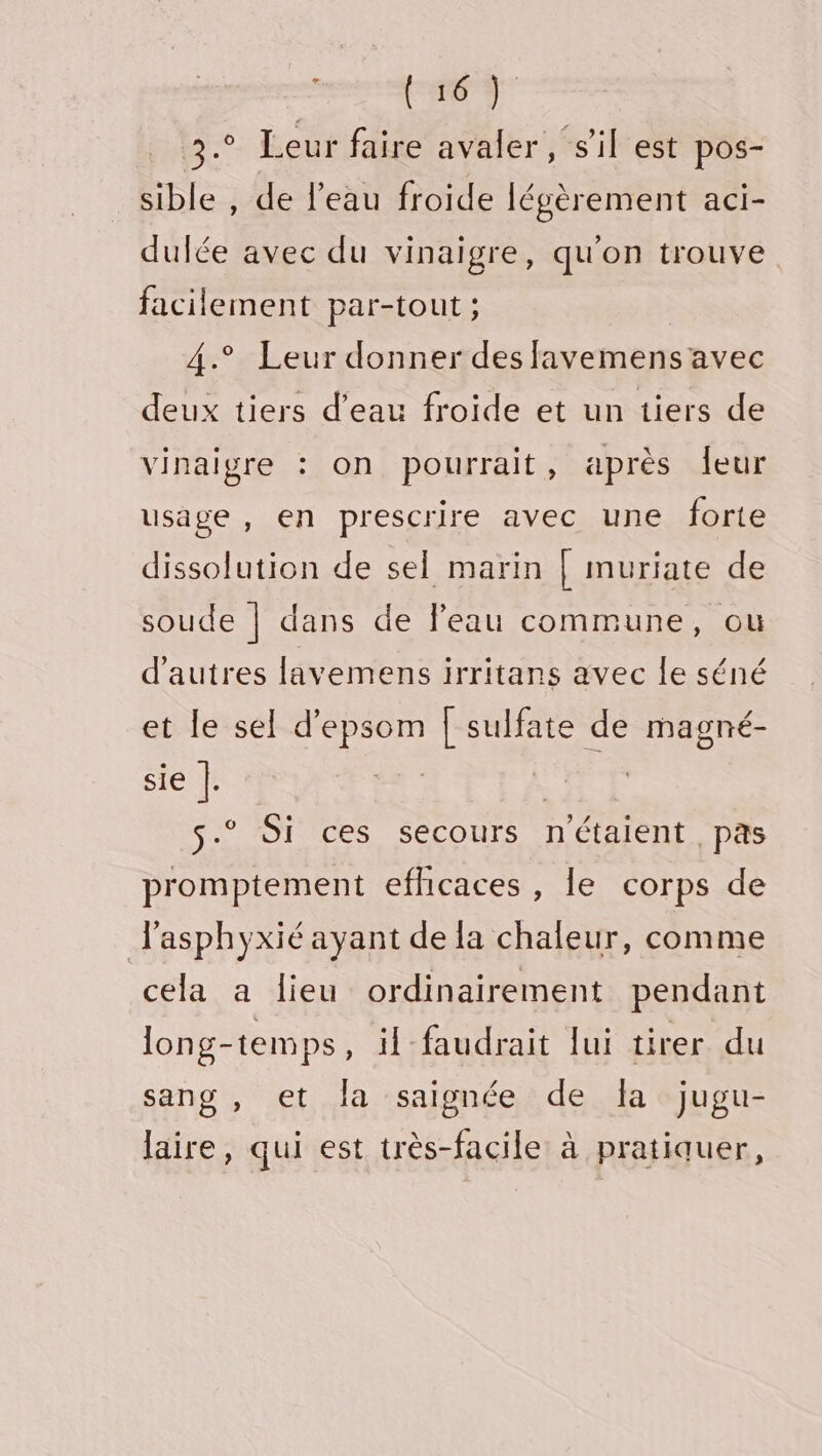 Se We. Leur faire avaler, s'il est pos- sible , de l’eau froide légèrement aci- dulée avec du vinaigre, qu'on trouve facilement par-tout ; 4.° Leur donner des favemens avec deux tiers d’eau froide et un tiers de vinaigre : on pourrait, après leur usage , en prescrire avec une forte dissolution de sel marin [ muriate de soude | dans de leau commune, ou d’autres lavemens irritans avec le séné et le sel d'epsom [ sulfate de magné- sie |. | s.° Si ces secours n'étaient, pas promptement efhicaces , le corps de l'asphyxié ayant de la chaleur, comme cela a lieu ordinairement pendant long-temps, il faudrait lui tirer du sang , et la saignée de Îa jugu- laire, qui est très-facile à pratiquer,