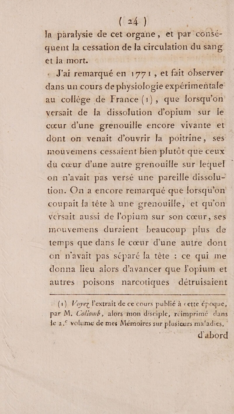 la paralysie de cet organe, et par consé- quent la cessation de la circulation du sang et la mort. HUE + J'ai remarqué en 1771, et fait observer dans un cours de physiologie expérimeñtale au collége de France (1), que lorsqu'on versait de la dissolution d’opium sur le cœur d'une grenouille encore vivante et dont on venait d'ouvrir Ja poitrine, ses mouvemens cessaient bien plutôt que ceux du cœur d’une autre grenouille sur lequel on n'avait pas versé une pareille dissolu- tion. On a encore remarqué que lorsqu'on coupait la tête à une grenouille, et qu'on versait aussi de l’opium sur son cœur, ses mouvemens duraient beaucoup plus de temps que dans le cœur d’une autre dont on n'avait pas séparé la tête : ce qui me donna lieu alors d'avancer que Fopium et autres poisons narcotiques détruisarent (1) Voyez l'extrait de ce cours publié à cette époque, par M. Colomb, alors mon disciple, réimprimé dans le 2.° volume de mes Mémoires sur plusieurs maladies, ‘ d'abord