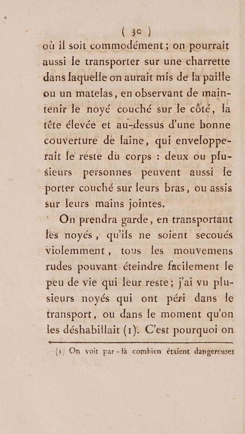 où il soit commodément ; on pourrait aussi le transporter sur une charrette dans laquelle on aurait mis de la paille ou un matelas, en observant de main- tenir Île noyé couché sur le côté, la tête élevée et au-dessus d’une bonne couverture de laine, qui enveloppe- rait fe reste du corps : deux ou plu- -$ieurs personnes peuvent aussi Îe porter couché sur leurs bras, ou assis sur leurs mains jointes. On prendra garde, en transportant les noyés, qu'ils ne soient secoués violemment, tous Îles mouvemens rudes pouvant éteindre facilement le peu de vie qui leur reste; j'ai vu plu- sieurs noyés qui ont péri dans le transport, ou dans le moment qu'on les déshabillait (1). C’est pourquoi on {1} On voit par-là combien étaient dangereuses