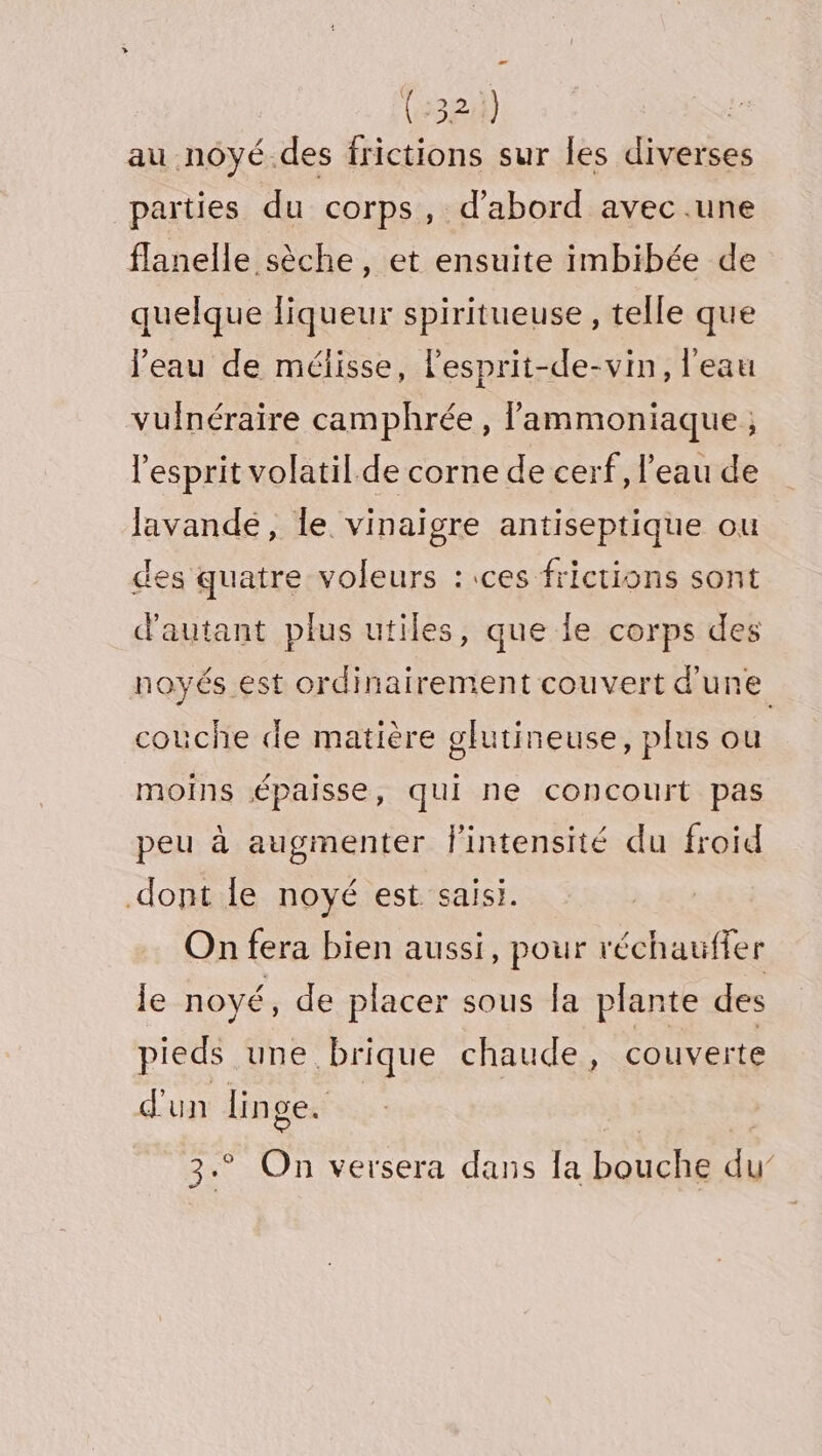 (2324) | au noyé.des frictions sur les diverses parties du corps, d’abord avec .une flanelle sèche, et ensuite imbibée de quelque liqueur spiritueuse, telle que l’eau de mélisse, l'esprit-de-vin, l'eau vulnéraire camphrée, lammoniaque ; l'esprit volatil.de corne de cerf, l’eau de lavande, le vinaigre antiseptique ou des quatre voleurs :.ces frictions sont d'autant plus utiles, que le corps des noyés est ordinairement couvert d'une couche de matière glutineuse, plus ou moins épaisse, qui ne concourt pas peu à augmenter l'intensité du froid dont le noyé est saisi. On fera bien aussi, pour réchauffer le noyé, de placer sous la plante des pieds une. brique chaude, couverte d'un linge. ss. On versera dans la bouche im