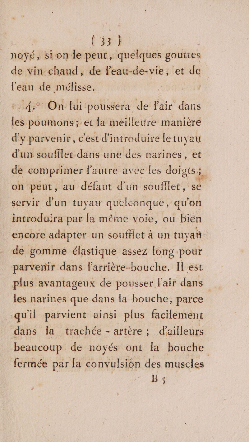 noyé, sion Île peut, quelques gouttes de vin chaud, de l’eau-de-vie, et de l'eau de mélisse. eds Ore KH poussera de l'air dans les poumons; et la meillettre manièré d'y parvenir, c'est d'introduire le tuyau d’un soufflet.dans une des narines, et de comprimer l'autre avec les doigts; FR on peut, au défaut d'un soufflet, se | servir d’un tuyau quelconque, qu’on ‘introduira par fa même voie, ou bien encore adapter un soufflet à un tuyaû de gomme élastique assez long pour parvenir dans l'arrière-bouche. Il est plus avantageux de pousser l'air dans les narines que dans la bouche, parce qu'il parvient ainsi plus facilement dans {a trachée - artère ; d'ailleurs beaucoup de noyés ont la bouche fermée par la convulsiôn des muscles | _.