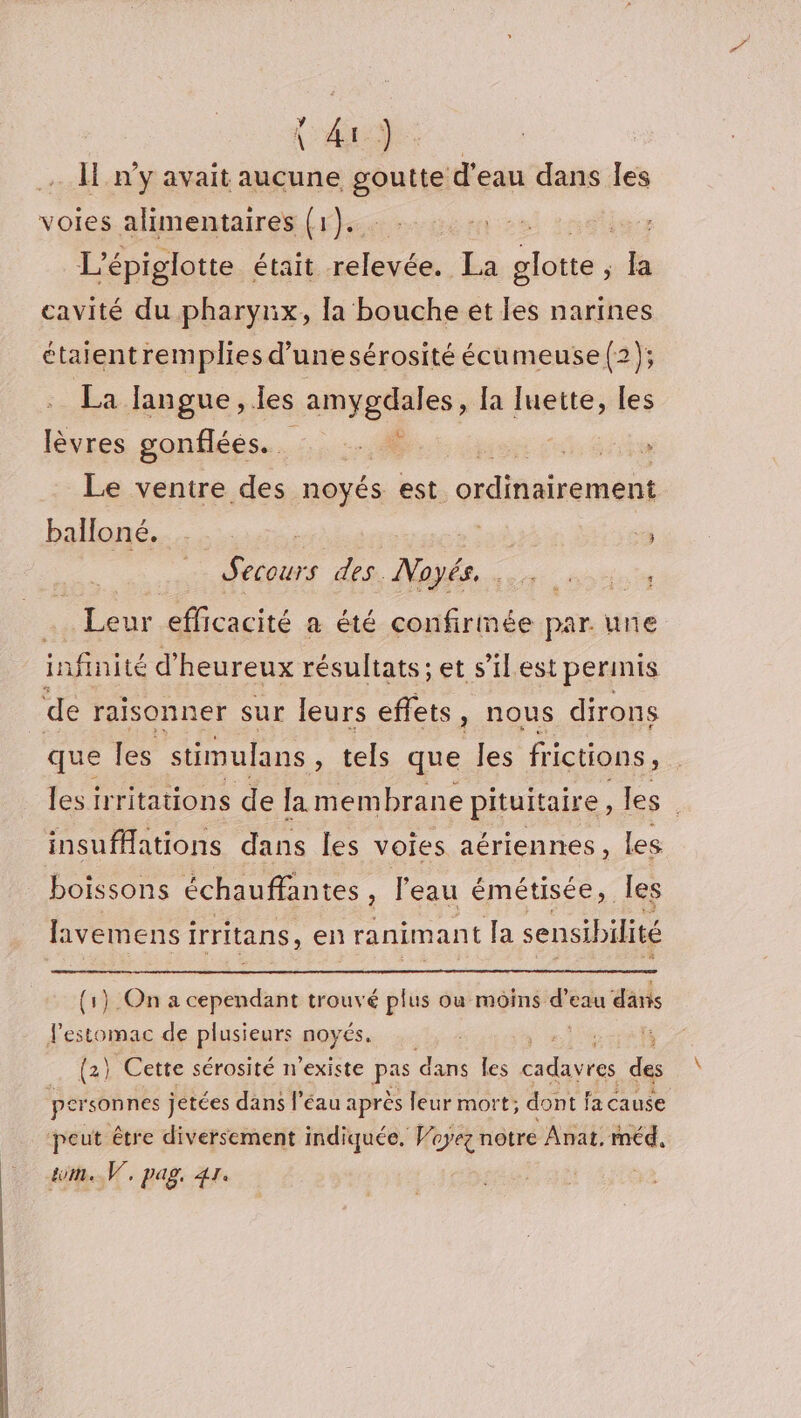 (4) … n'y avait aucune goutte d'eau dans les voies alimentaires (1). + xéliers L'épiglotte était relevée. La glotte ; la cavité du pharynx, la bouche et les narines étaientremplies d’unesérosité écumeuse (2); La langue, les amygdales, [a mens les lèvres gonflées.. … . *. | Le ventre des noyés est crdifsirement balloné. 3 Secours des. Noé. ; Leur efficacité a été confirmée par. une infinité d’ heureux résultats; et s’il est permis de raisonner sur leurs effets } Nous dirons que les stimulans r tels que les fictions, les irritations de la membrane pituitaire, les insufHations dans les voies aériennes, les boissons échauffantes , l'eau émétisée, Îles lavemens irritans ,en ranimant la sensibilité (1) On a cependant trouvé plus où moins s eau däns l’estomac de plusieurs noyés. (2) Cette sérosité n'existe pas dans les notés des per sonnes jetées dans l’éau après leur mort; dont f fa cause peut être diversement indiquée. Voyez notre Anat. rméd, GU/E V7, Pas, Ta