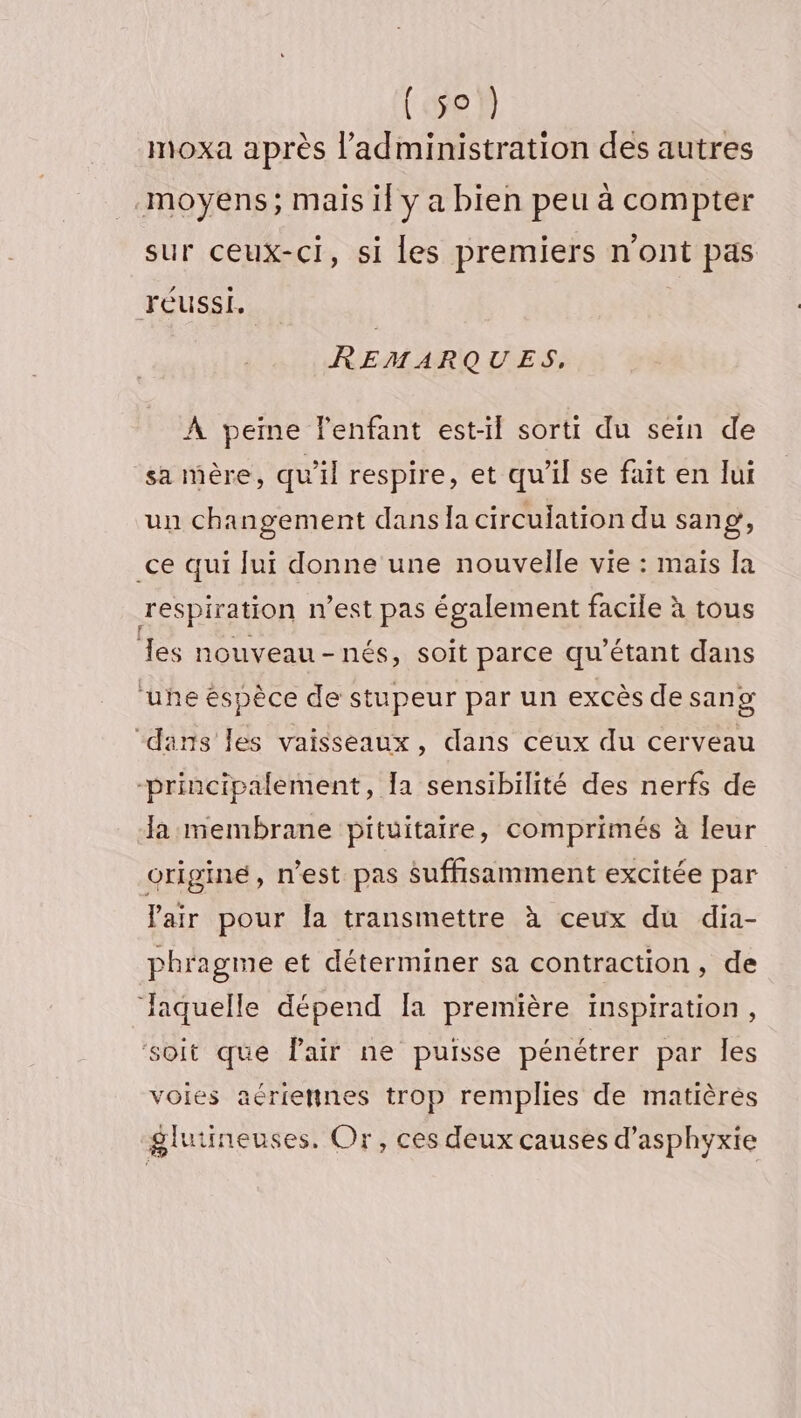 (5e moxa après l'administration des autres moyens; mais il y a bien peu à compter sur ceux-ci, si Les premiers n'ont pas réussi. REMARQUES, À peine l'enfant est-il sorti du sein de sa mère, qu'il respire, et qu’il se fait en lui un changement dans a circulation du sang, ce qui lui donne une nouvelle vie : maïs [a respiration n’est pas également facile à tous es nouveau-nés, soit parce qu’étant dans ‘uhe éspèce de stupeur par un excès de sang “dans les vaisseaux, dans ceux du cerveau -principalement, Ia sensibilité des nerfs de Ja membrane pituitaire, comprimés à leur origine, n'est pas suffisamment excitée par lair pour la transmettre à ceux du dia- phragme et déterminer sa contraction, de Jaquelle dépend [a première inspiration, ‘soit que Pair ne puisse pénétrer par les voies aériennes trop remplies de matières glutineuses. Or, ces deux causes d’asphyxie