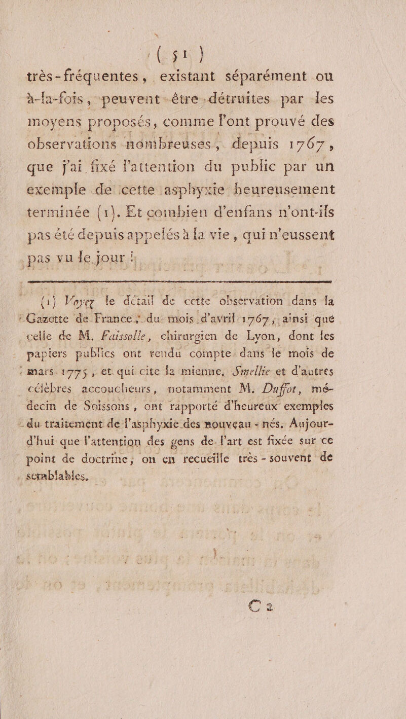 Ep très-fréquentes, existant séparément ou à-fa-foïs , peuvent-être détruites par les Im oyens proposés, comme font prouvé des observations nombreuses, depuis 1767, que jai fixé l'attention du public par un exemple de cette asphyxie heureusement terminée (1). Et combien d’enfans n'ont-ils pas été depuis appelés à fa vie, qui n'eussent pas vu le. jour i | {1} vtr fe détail ‘4 cette observation. dans Ja ; Gazette de France; du mois d'avril 1767, ainsi qué celle de M. Fuissolle, chirurgien de Lyon, dont les papiers publics ont rendu compte dans le mois de : mars. 179$ et. qui cite Ja mienne, Smellie et d'autres célèbres accoucheurs, notamment M. Dufor, mé- decin de Soissons, ont rapporté d'heureux exemples - du traitement de l'asphyxie des nouveau - nés. Aujour- d'hui que f’attention des gens de. l’art est fixée sur ce point de doctrine, on en recueille très-souvent de il ables. |