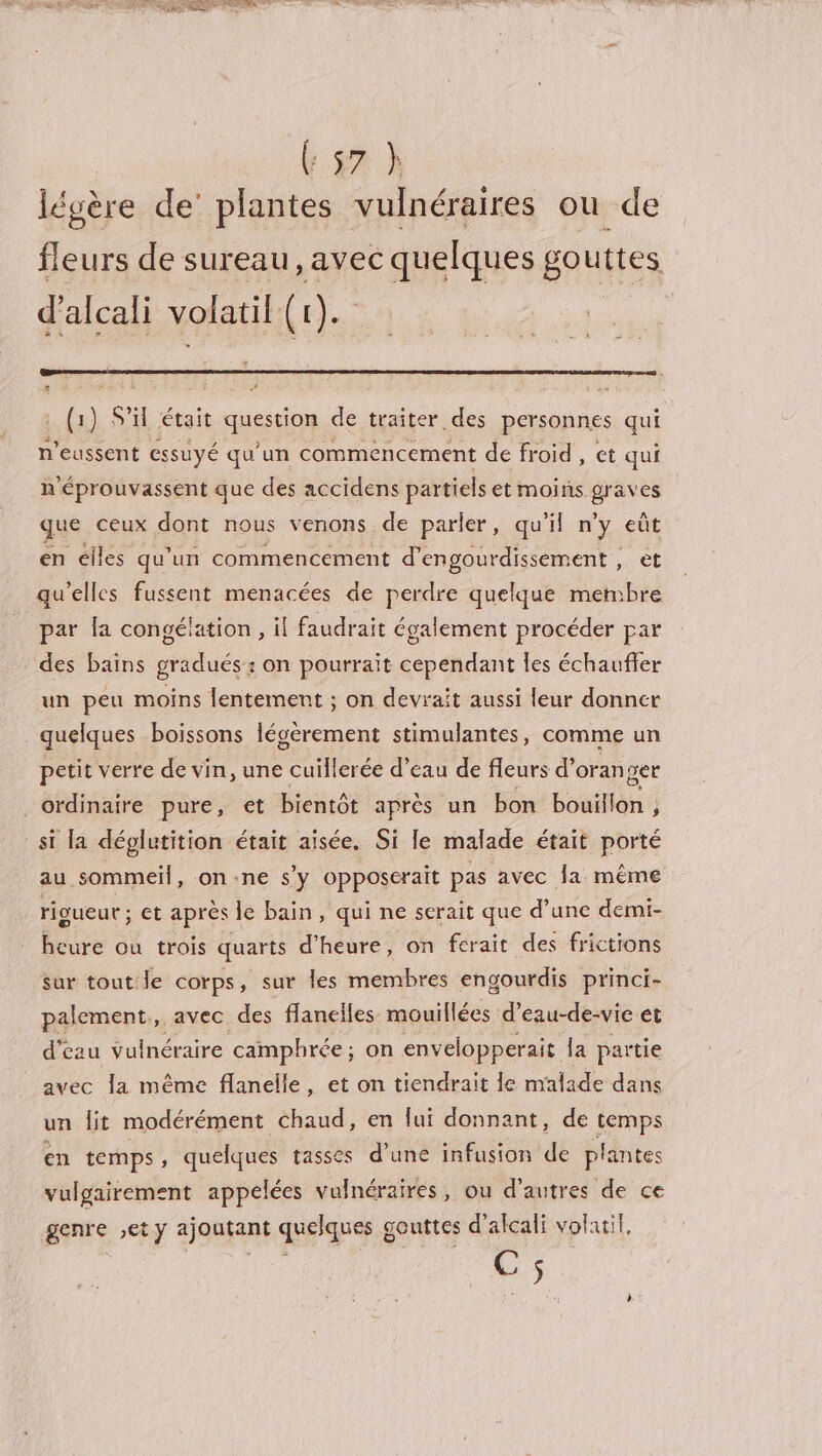 { PAGE SES RE b ga X légère de’ plantes vulnéraires ou de fleurs de sureau, avec quelques gouttes d’alcali volatil Le). (1) S'il était question de traiter des personnes qui n’eussent essuyé qu'un commencement de froid , et qui n'éprouvassent que des accidens partiels et moins graves que ceux dont nous venons de parler, qu'il n’y eût en élles qu'un commencement d’engourdissement , et qu'elles fussent menacées de perdre quelque membre par la congélation , il faudrait également procéder par des bains gradués: on pourrait cependant les échauffer un peu moins lentement ; on devrait aussi leur donner quelques boissons légèrement stimulantes, comme un petit verre de vin, une iiére ée d’eau de fleurs d’oran get _ordinaire pure, et bientôt après un bon bouillon , j si la déplutition était aisée. Si le malade était porté au sommeil, on:ne s'y opposerait pas avec Ja même rigueur ; et après le bain, qui ne serait que d’une demi- heure ou trois quarts d'heure, on ferait des frictions sur tout le corps, sur les membres engourdis princi- palement,, avec des flanelles mouillées d’eau-de-vie et d’eau vulnéraire camphrée ; on envelopperait la partie avec la même flanelle, et on tiendrait le malade dans un lit modérément chaud, en lui donnant, de temps en temps, quelques tasses d’une infusion dé plantes vulgairement appelées vulnéraires, ou d’autres de ce genre ,ety ajoutant quelques. g gouttes d'alcali volatil, es