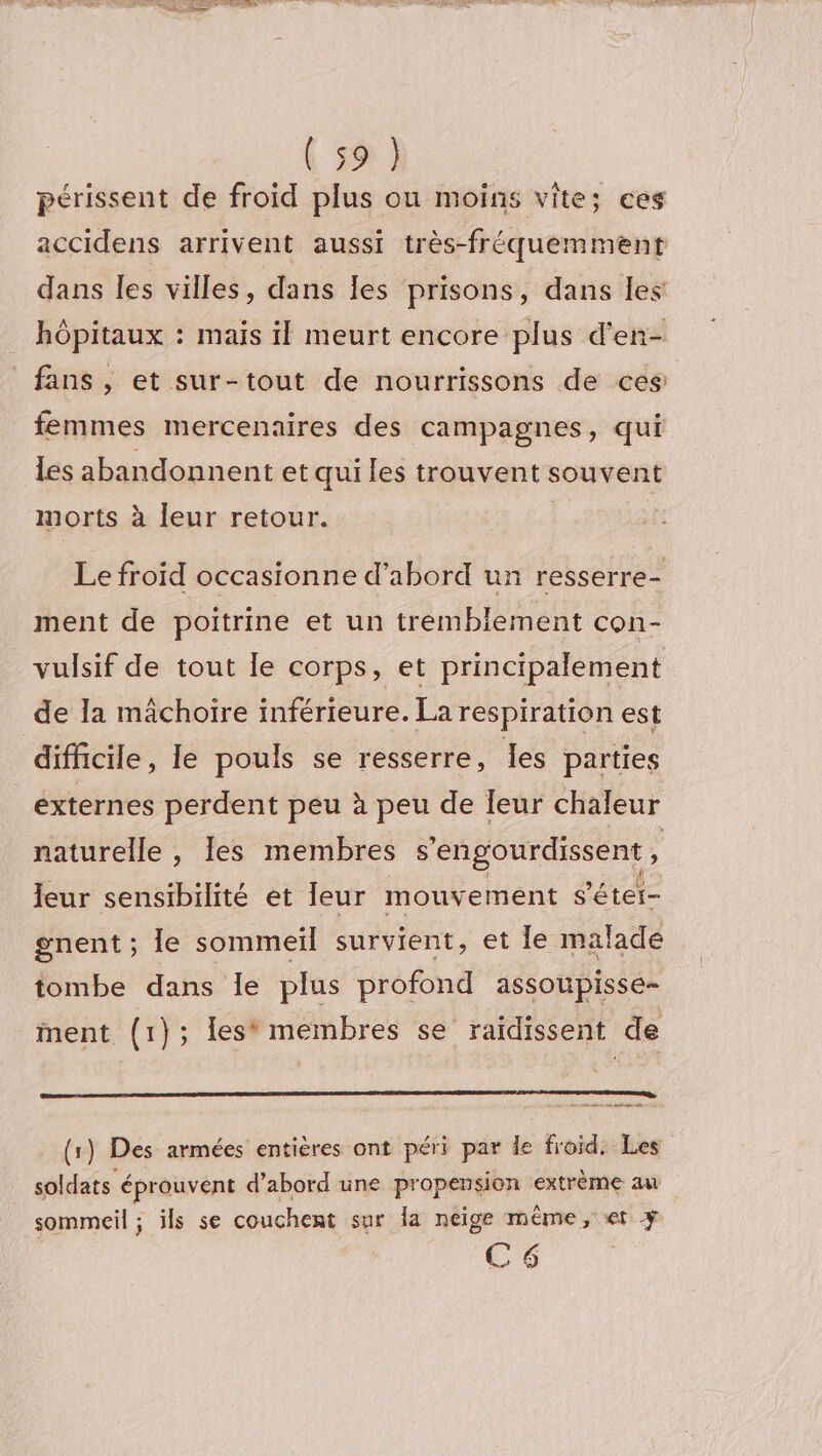 périssent de froid plus ou moins vite; ces accidens arrivent aussi très-fréquemment dans les villes, dans les prisons, dans les hôpitaux : mais il meurt encore plus d’en- fans , et sur-tout de nourrissons de ces: femmes mercenaires des campagnes, qui les abandonnent et qui les trouvent souvent morts à leur retour. | Le froid occasionne d’abord un resserre- ment de poitrine et un tremblement con- vulsif de tout le corps, et principalement de la mâchoire inférieure. La respiration est difficile, le pouls se resserre, les parties externes perdent peu à peu de leur chaleur naturelle , les membres s'engourdissent ; eur sensibilité et leur mouvement s'étet- gnent ; le sommeil survient, et le malade tombe dans le plus profond assoupisse- ment (1}; les* membres se raïdissent de De at nés etre (1) Des armées entières ont péri par le froid. Les soldats éprouvent d’abord une propension extrème au sommeil ; ils se couchent sur la neige même, «et + C6