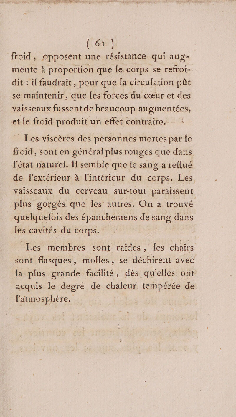 [&amp;) froid, opposent une résistance qui aug- mente à proportion que le. corps se refroi- dit : il faudrait, pour que Îa circulation pût se maintenir, que Îles forces du cœur et des vaisseaux fussent de beaucoup augmentées, et le froid produit un effet contraire. : _ Les viscères des personnes mortes par Île froïd , sont en général plus rouges que dans l'état naturel. If semble que le sang a reflué de lextérieur à l’intérieur du corps. Les vaisseaux du cerveau sur-tout paraissent plus gorgés. que les autres. On a trouvé quelquefois des épanchemens de sang dans les cavités du corps. Les membres sont raides » les chairs sont flasques ; molles , se déchirent avec la plus grande facilité, dès qu’elles ont acquis le degré de chaleur tempérée de. atmosphère. |