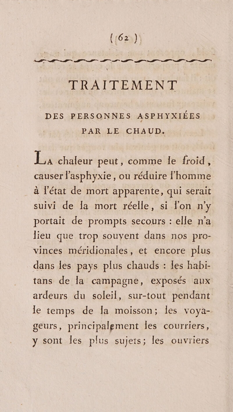 (162) TRAITEMENT DES PERSONNES ASPHYXIÉES PAR LE CHAUD. Es chaleur peut, comme le froid . causer l’asphyxie, ou réduire l’homme à l'état de mort apparente, qui serait suivi de la mort réelle, si l'on n'y portait de prompts secours : elle n’a lieu que trop souyent dans nos pro- vinces méridionales, et encore plus dans Îles pays plus chauds : les habi- tans de la campagne, exposés aux ardeurs du soleil, sur-tout pendant le temps de Ja moisson; les voya- geurs, principalement Îles courriers, y sont les plus sujets; les ouvriers