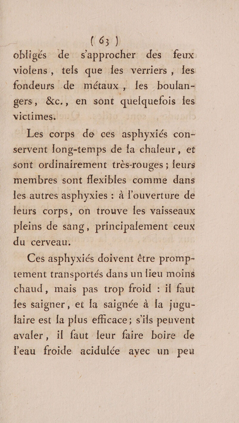 obligés de s'approcher des feux violens, tels que les verriers, Îles fondeurs de métaux, les boulan- gers, &amp;c., en sont quelquefois les victimes. Les corps de ces asphyxiés con- servent long-temps de la chaleur, et sont ordinairement très-rouges ; leurs membres sont flexibles comme dans les autres asphyxies : à l'ouverture de leurs corps, on trouve les vaisseaux pleins de sang, principalement ceux du cerveau: Ces asphyxiés doivent être promp- tement transportés dans un lieu moins chaud, mais pas trop froid : il faut les saigner, et la saignée à [a jugu- laire est [a plus efficace; s'ils peuvent avaler, il faut leur faire boire de l’eau froide acidulée avec un peu