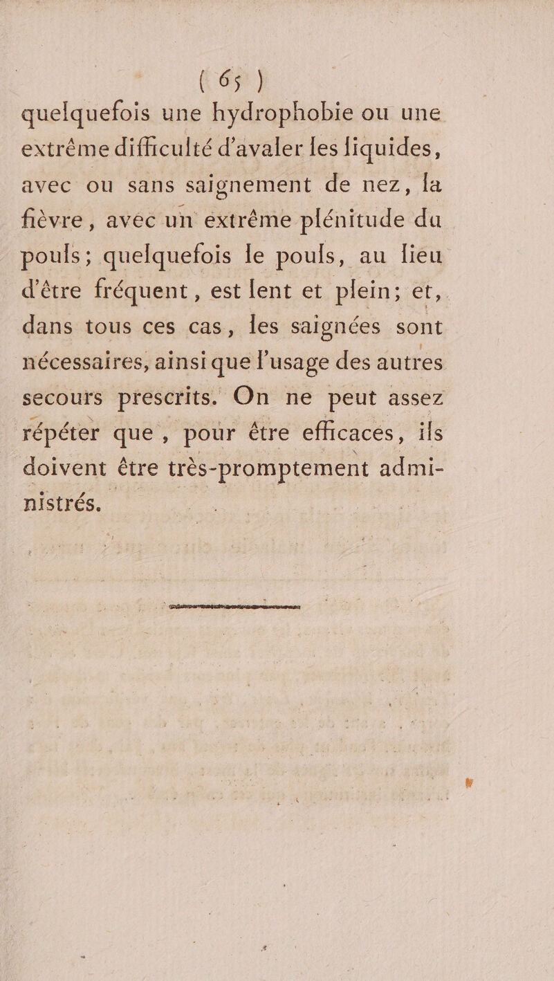 6e] quelquefois une hydrophobie ou une extréme difficulté d’avaler les liquides, avec ou sans saignement de nez, la fièvre, avéc un extrême plénitude da pouls; quelquefois le pouls, au lieu d'être fréquent , e$t lent et, plein; CE, dans tous ces cas, les saignées sont nécessaires, ainsique l'usage des autres secours prescrits. On ne peut assez répéter que , pour être efficaces, ils doivent être très- -promptement admi- nistrés.