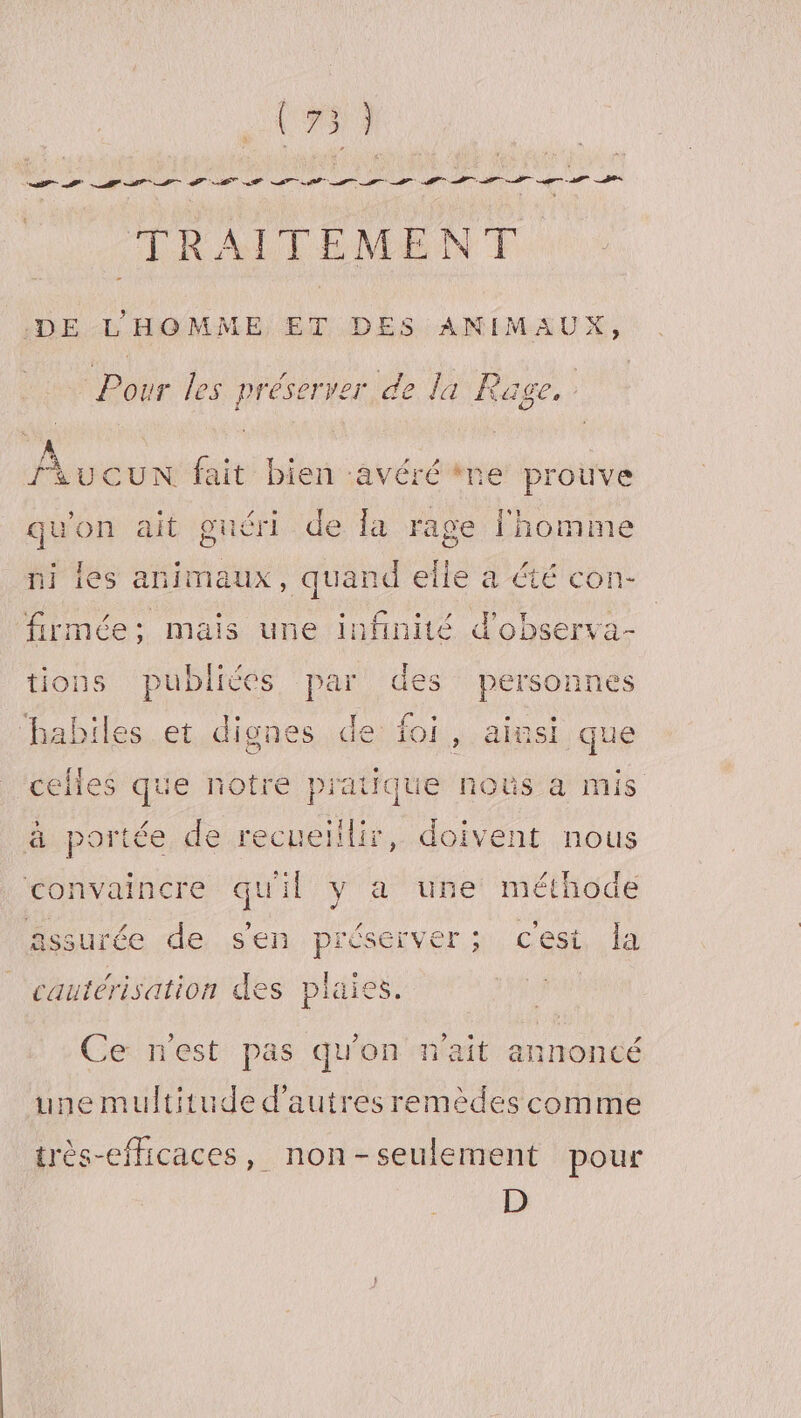 (#53 M er URTL A rer TRAITEMENT DE L'HOMME ET DES ANIMAUX, te les préserver de la Rage, FAucUuN fait bien avéré re prouve qu'on ait guéri de la rage l'homme ni les animaux, quand elle a été con- firmée:; mais une infinité d'observa- tions publiées par des personnes les et dignes de foi, ainsi que cles que notre pratique noûs à mis à portée de recueillir, doivent nous convaincre qu'il y a une méthode assurée de sen préserver; c'est, la cautérisation des plaie Ce n'est pas qu'on n'ait annoncé une multitude d’autres remèdes comme très-efficaces, non-seulement pour D
