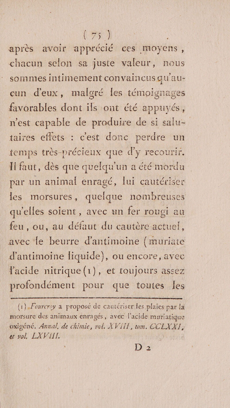 (as après avoir apprécié ces moyens, chacun selon sa juste valeur, nous sommes intiinement convaincusquau- cun d'eux, maloré les témoignages favorables dont ils ont été appuyés, nest capable de produire de si salu- taires effets : c'est donc perdre un temps très-précieux que d'y recourir, [faut, dès que quelqu'un a été mordu par un animal enragé, lui cautériser les morsures, quelque nombreuses qu'elles soient, avec un fer rougi au és , ou, au défaut du cautère actuel, avec le beurre d’antimoine {muriate d’antimoine liquide), ou encore, avec acide nitrique(1}), et toujours assez profondément pour que toutes les {1}. Fourcroy à proposé de cautériser les plaies par ja morsure des animaux enra gés, avec l'acide muriatique oxigéné, Annal, de chimie, no XVI, tom. CCEXX]; #4 Fra LXViIIL