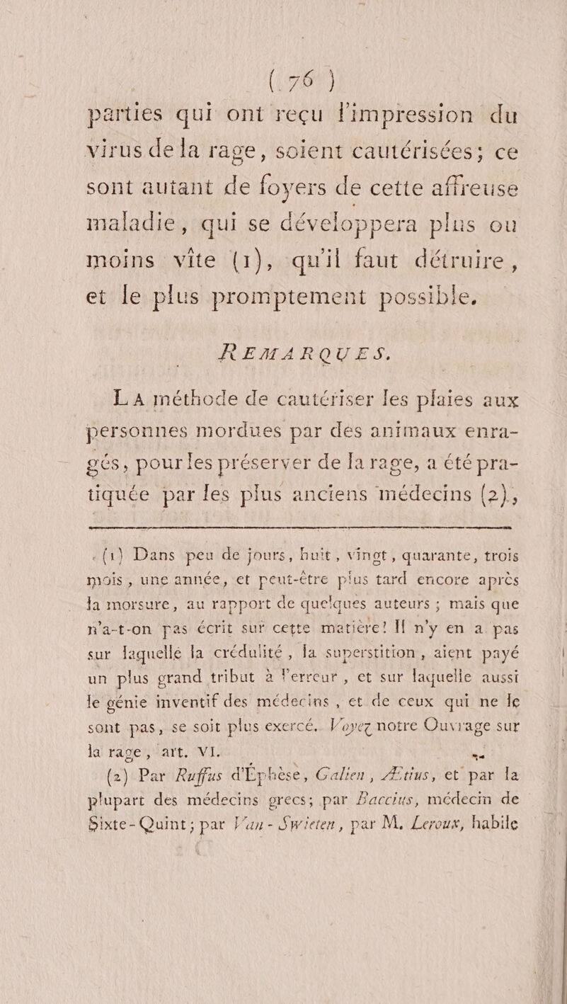 parties qui ont reçu limpression du virus de la rage, soient cautérisées; ce sont autant de foyers de cette affreuse maladie, qui se développera plus ou moins vite (1), qu'il faut détruire, et le plus promptement possible, REMARQUES. LA méthode de cautériser les plaies aux personnes mordues par des animaux enra- gés , pour les préserver de a rage, a été pra- tiquée par les plus anciens médecins (2), &lt;(1} Dans peu de jours, huit, vingt, quarante, trois mois, une année, et peut-être plus tard encore après la morsure, au rapport de quelques auteurs ; mais que n'a-t-on pas écrit sur cette matière! [f n'y en a pas sur Jaguellé la crédulité , Ja superstition, aient payé un plus grand tribut à l'erreur , et sur laquelle aussi le génie inventif des médecins , et de ceux qui ne Îe sont pas, se soit plus exercé. Voyez notre Ouvrage sur la rage, art. VL #. (2) Par Rufus d'Éphèse, Galien, Ætius, et par la plupart des médecins precs; par Paccius, médecin de