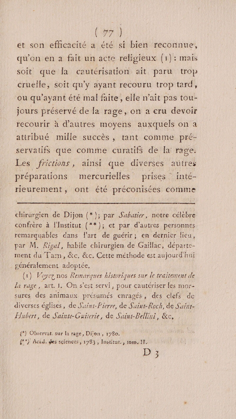 (#7 ét son efficacité a été si bien reconnue, qu'on en à fait un acte religieux (1): mais soit que fa cautérisation ait paru trop cruelle, soit qu'y ayant recouru trop tard, ou qu'ayant été mal faite, elle n’ait pas tou- jours préservé de fa rage, on a cru devoir recourir à d’autres moyens auxquels on a attribué mille succès , tant comme pré- servatifs que comme curatifs de la rage. Les fricrions, ainsi que diverses autres préparations mercurielles prises inté- rieurement, ont été préconisées comme chirurgien de Dijon (*}; par Sabatier, notre célebre confrère à l’Institut (**); et par d’autres personnes remarquables dans l’art de guérir; en dernier lieu, par M. ARigal, habile chirurgien de Gaillac, départe- ment du Tarn, &amp;c, &amp;c. Cette méthode est aujourd'hui généralement adoptée, (1) Voyez nos Remarques historiques sur le traitement de la rage , aït. I. On s'est servi, pour cautériser les mor- sures des animaux présumés enragés, des clefs de diverses églises, de Saint-Pierre, de Saint-Roch, de Saint Flubert, de Sainte-Guierie, de Suint-Belliui, &amp;c, {*) Observat. sur la rage, Dion, 1780. {**} Acad. des sciences, 1783, Institut, , tom. 11. D;