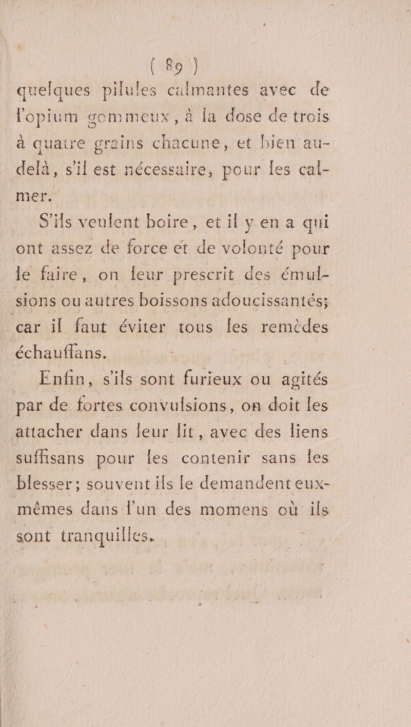 quelques pilules calmantes avec de lopium gemmeux, à la dose de trois à quaire grains chacune, et bien au- delà, s'il est nécessaire, pour les cal- mer, S'ils veulent boire, et il yen a qui ont assez de force et de volonté pour lé faire, on {eur prescrit des émul- sions ou autres boissons adoucissantés; car il faut éviter tous les remèdes ‘échauffans. Enfin, s'ils sont furieux ou agités par de fortes convulsions, on doit Les attacher dans ieur lit, avec des liens suffisans pour {es contenir sans Îles blesser; souvent ils le demandent eux- mêmes dans l’un des momens où ils sont tranquilles.