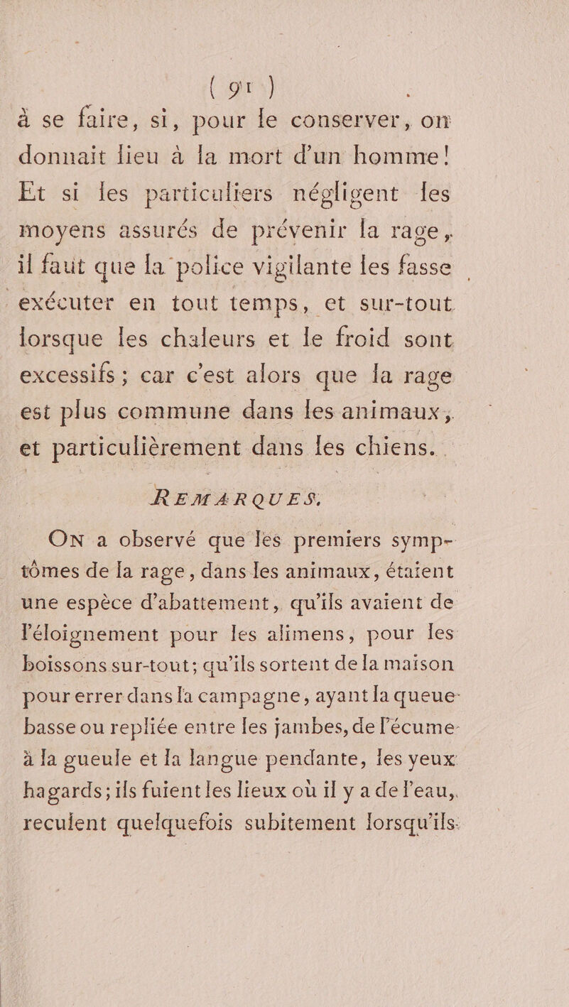 (gr) à se faire, si, pour le conserver, on donnait lieu à la mort d’un homme! Et si Îles particuliers négligent Îes moyens assurés de prévenir la rage, il faut que la police vigilante les fasse lorsque les chaleurs et le froid sont excessifs ; car c'est alors que la rage est plus commune dans les animaux, et particulièrement dans les chiens. REMARQUES. ON a observé que les premiers symp- tomes de [a rage, dans les animaux, étaient une espèce d’abattement, qu'ils avaient de léloignement pour les alimens, pour les boissons sur-tout; qu’ils sortent de la maison pour errer dans la campagne, ayant la queue: basse ou repliée entre [es jambes, de lécume- à Ja gueule et a langue pendante, Îes yeux hagards; ils fuient les lieux où il y a de Peau, recuient quelquefois subitement lorsqu'ils: