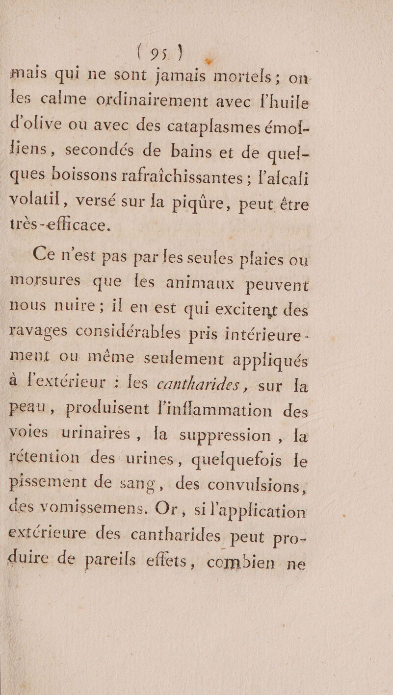 Mais qui ne sont Jamais mortels; on les calme ordinairement avec l'huile d'olive ou avec des cataplasmes émol- liens, secondés de bains et de quel- _ques boissons rafraîchissantes : l’afcali volatil, versé sur [a piqüre, peut être très -effcace. | Ce n'est pas par les seules plaies ou morsures que Îles animaux peuvent nous nuire ; il en est qui excitent des ravages considérables pris intérieure - ment ou même seulement appliqués à lextérieur : les cantharides, sur la peau, produisent linflammation des voies urinaires, [a suppression , la rétention des urines, quelquefois 1e pissement de sang, des convulsions, des vomissemens. Or, si l'application extérieure des cantharides peut pro- duire de pareils effets, combien ne