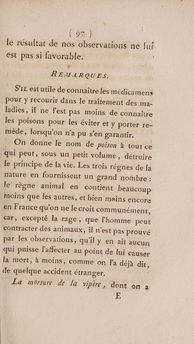 (82 1 Ps CE # & Île résultat de nos observations ne [ui est pas si favorable, Fr REMARQUES. S'IL est utile de connaître [es m édicamens Pour y recourir dans Le traitement des ma- ladies , il ne l’est pas moins de connaître les poisons pour les éviter et ÿ porter re- mède, lorsqu'on n’a pu s’en garantir, On donne le nom de poison à tout ce qui peut, sous un petit volume » détruire le principe de la vie. Les trois régnes de la nature en fournissent un grand nombre : lé règne animal en contient beaucoup moins que les autres, et bien Moins encore en France qu’on ne le croit communément, car, excepté la rage, que l'homme peut par Îles observations, qu’il y en ait aucun qui puisse l'affecter au point de lui Causer la mort, à moins, comme on Fa déja dit, de quelque accident étranger, La morsure de la vipère, dont on 2 E
