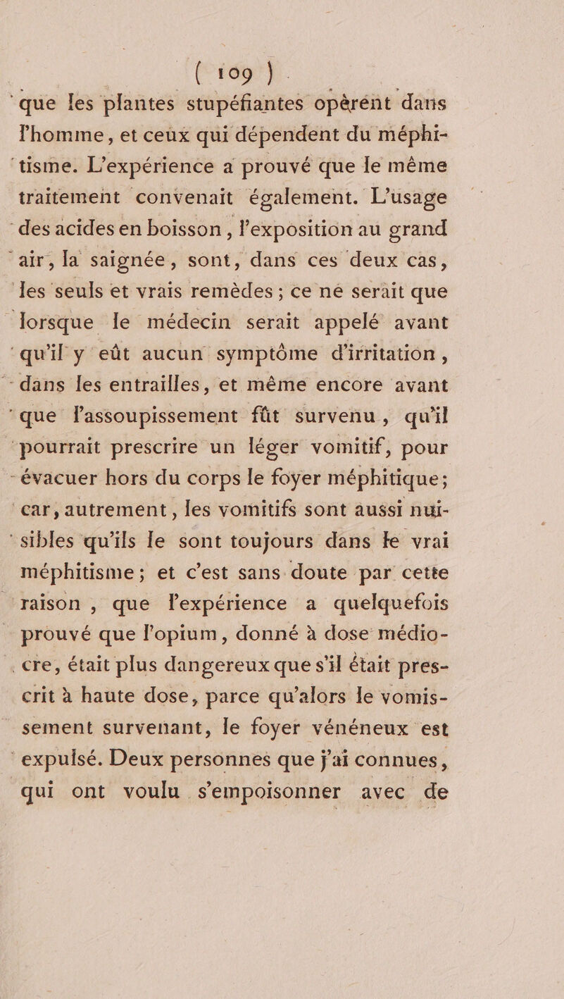 (r69} ‘que les plantes stupéfiantes opèrént dans l’homme, et ceux qui dépendent du méphi- ‘tisme. L'expérience a prouvé que le même traitement convenait également. L'usage des acides en boisson, l’exposition au grand air, la saignée, sont, dans ces deux cas, les seuls et vrais remèdes ; ce né serait que lorsque le médecin serait appelé avant ‘qu'il y eût aucun symptôme d'irritation, ‘- dans les entraïlles, et même encore avant ‘que Fassoupissement fût survenu, qu'il ‘pourrait prescrire un léger vomitif, pour - évacuer hors du corps le foyer méphitique; ‘car, autrement, les vomitifs sont aussi nui- “sibles qu'ils le sont toujours dans ke vrai méphitisme ; et c’est sans doute par cette raison , que lexpérience a quelquefois prouvé que l’opium, donné à dose médio- _cre, était plus dangereux que s’il était pres- crit à haute dose, parce qu’alors le vomis- sement survenant, le foyer vénéneux est expulsé. Deux personnes que j'ai connues, qui ont voulu sempoisonner avec de