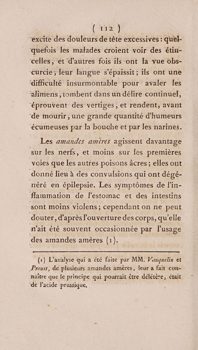 MUC | “éxcite des douleurs de tête excessives : quel- ‘quefois les malades croient voir des étin- celles, et d’autres fois ils ont Ia vue obs- curcie; leur langue s’épaissit ; ils ont une ‘difficulté insurmontable pour avaler Îes ‘alimens ,tombent dans un délire continuel, éprouvent des vertiges, et rendent, avant ‘de mourir , une grande quantité d’'humeurs ‘écumeuses par la bouche et par les narines. Les amandes amères agissent davantage sur les nerfs, et moïns sur les premières voies que les autres poisons âcres ; elles ont. donné lieu à des convulsions qui ont dégé- néré en épilepsie. Les symptômes de l’in- flammation de l'estomac et des intestins sont moins violens ; cependant on ne peut douter, d'après l'ouverture des corps, qu’elle nait été souvent occasionnée par l'usage des amandes amères (1). | (1) L'analyse qui a été faite par MM. Vauqguelin et Proust, de plusieurs amandes amères, leur a fait con- naître que le principe qui pourrait être délétère, était ‘de l'acide prussique,
