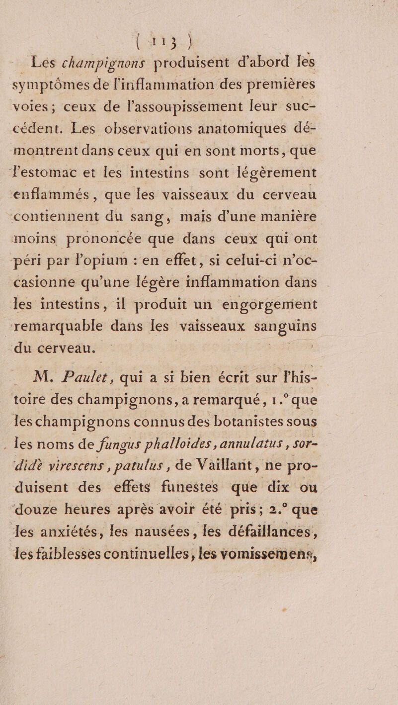 (413.} Lés champignons produisent d’abord les symptômes de l'inflammation des premières VOIES ; ceux de l’assoupissement leur suc- cédent. Les observations anatomiques dé- montrent dans ceux qui en sont morts, que estomac et les intestins sont légèrement enflammés, que les vaisseaux du cerveau contiennent du sang, mais d'une manière moins prononcée que dans ceux qui ont péri par lopium : en effet, si celui-ci n’oc- casionne qu’une légère inflammation dans les intestins, il produit un engorgement remarquable dans Îles vaisseaux sanguins du cerveau. | cn M. Paulet, qui a si bien écrit sur l’his- toire des champignons, a remarqué, 1.° que les champignons connus des botanistes sous . les noms de fungus phalloides , annulatus, s0r- didè virescens, patulus , de Vaïllant, ne pro- duisent des effets funestes que dix ou ‘douze heures après avoir été pris ; 2.° que es anxiétés, les nausées, les défaillances, les faiblesses continuelles, les vomissemens,