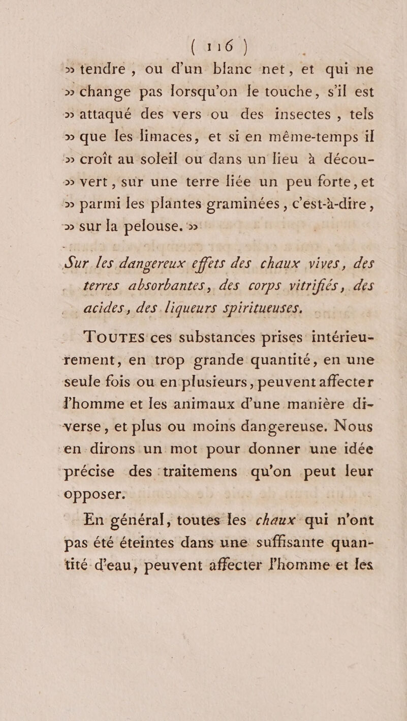 (ani 12 » tendre , ou d’un blanc net, et qui ne » change pas lorsqu'on Îe touche, s'il est » attaqué des vers ou des insectes , tels » que les limaces, et si en même-temps il » croît au soleil ou dans un lieu à décou- » vert, sur une terre liée un peu forte, et ‘» parmi les plantes graminées, c’est-à-dire, » sur fa pelouse. » Sur les dangereux effets des chaux vives, des terres absorbantes,. des corps vitrifiés,. des acides, des liqueurs Spiritueuses. TOUTES ces substances prises intérieu- rement, en trop grande quantité, en une seule fois ou en plusieurs, peuventaffecter homme et les animaux d’une manière di- verse, et plus ou moins dangereuse. Nous en dirons un mot pour donner une idée précise des traitemens qu’on peut leur opposer. En général, toutes les chaux qui n'ont pas été éteintes dans une suffisante quan- tité d'eau, peuvent affecter l'homme et les
