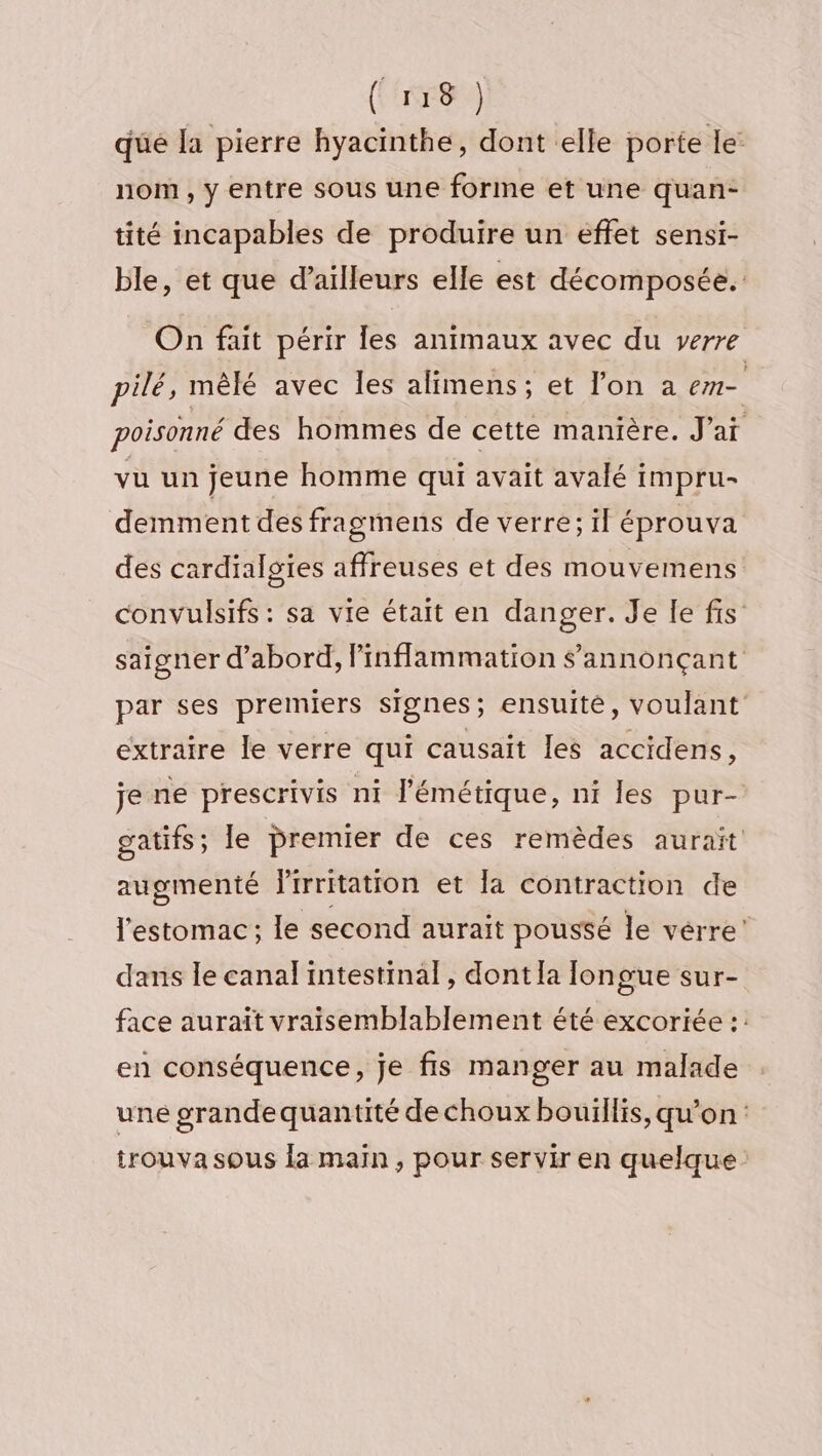 qüé la pierre hyacinthe, dont elle porte le: nom, y entre sous une forine et une quan- tité incapables de produire un effet sensi- ble, et que d’ailleurs elle est décomposée. On fait périr les animaux avec du verre pilé, mêlé avec les alimens ; et l’on a em- poisonné des hommes de cette manière. J'ai vu un jeune homme qui avait avalé impru- demment des fragmens de verre; il éprouva des cardialsies affreuses et des mouvemens convulsifs : sa vie était en danger. Je le fis saigner d’abord, inflammation annonçant par ses premiers signes; ensuite, voulant extraire le verre qui causaït les accidens, je ne prescrivis ni l’émétique, ni les pur- gatifs; le premier de ces remèdes aurait augmenté lirritation et la contraction de l'estomac; le second aurait poussé le vérre’ dans le canal intestinal, dont la longue sur- face aurait vraisemblablement été excoriée :: en conséquence, je fis manger au malade une grande quantité de choux bouillis, qu’on: trouva sous la main, pour servir en quelque