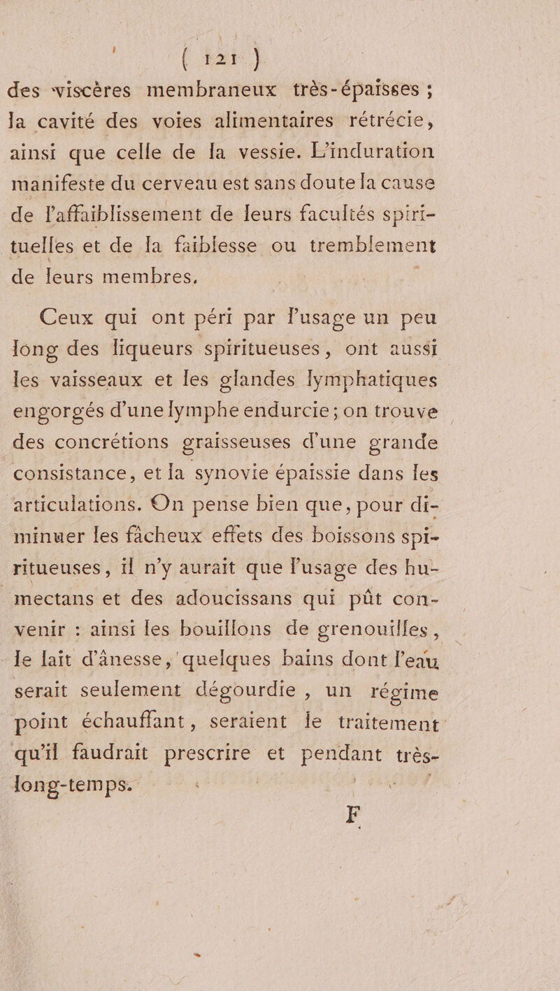 : (hat) des viscères membraneux très-épaisses ; Ja cavité des voies alimentaires rétrécie, ainsi que celle de [a vessie. L'induration manifeste du cerveau est sans doute la cause de laffaiblissement de Ieurs facultés spiri- tuelles et de Ia faiblesse ou tremblement de leurs membres. Ceux qui ont péri par lusage un peu long des liqueurs spiritueuses, ont aussi les vaisseaux et les glandes Iÿmphatiques engorgés d’une lymphe endurcie; on trouve des concrétions graisseuses d'une grande consistance, et la synovie épaissie dans les articulations. On pense bien que, pour di- minuer les fâcheux effets des boissons spi- ritueuses, !l n'y aurait que lusage des hu- mectans et des adoucissans qui pût con- venir : ainsi les bouillons de grenouilles, - Je lait d’ânesse, quelques bains dont l'eau serait seulement dégourdie , un régime point échauffant, seraient Îe traitement qu'il faudrait prescrire et ar très- long-temps. | F ol