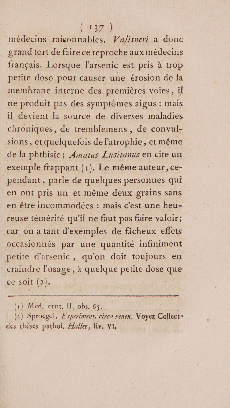 (OA | médecins raxonnables. Walisneri a donc grænd tort de faire ce reproche aux médecins français. Lorsque larsenic est pris à trop petite dose pour causer une érosion de la membrane interne des premières voies, il ne produit pas des symptômes aigus : mais il devient la source de diverses maladies chroniques, de tremblemens , de convul- _Sions, et quelquefois de l'atrophie, et même de la phthisie; Amatus Lusitanus en citeun exemple frappant (1). Le même auteur, ce- pendant, parle de quelques personnes qui en ont pris un et même deux grains sans en être incommodées : mais c’est une heu- reuse témérité qu’il ne faut pas faire valoir; car on a tant d'exemples de ficheux effets occasionnés par une quantité infiniment petite d’arsenic, qu'on doit toujours en craindre Fusage, à quelque petite dose que ge soit (2). (1) Med, cent. If, obs. 65. (2) Sproegel Experiment, circa venen. Voyez Collect : des thèses pathol. Æaller, liv. VI