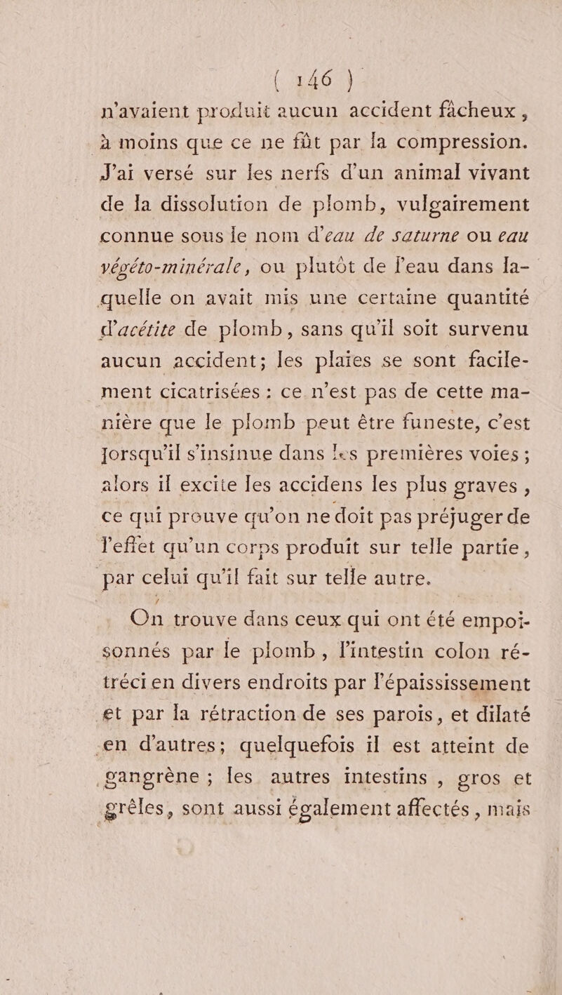 n'avaient produit aucun accident ficheux, à moins que ce ne fût par la compression. J'ai versé sur les nerfs d’un animal vivant de la dissolution de plomb, vuloairement connue sous le nom d'eau de saturne on eau vévéto-minérale, où plutôt de l'eau dans Îa- quelle on avait mis une certaine quantité d’acétite de plomb, sans qu’il soit survenu aucun accident; les plaies se sont facile- ment cicatrisées : ce. n'est pas de cette ma- nière que le plomb peut être funeste, c’est lorsqu'il s’insinue dans l+s premières voies ; alors il excite les accidens les plus graves ; ce qui prouve qu'on ne doit pas préjuger de l'effet qu'un corps produit sur telle partie, par celui qu’il fait sur telle autre. On trouve dans ceux qui ont été empoi- sonnés par le plomb, l'intestin colon ré- tréci en divers endroits par Fépaississement et par Îa rétraction de ses paroïs, et dilaté -en d'autres; quelquefois il est atteint de gangrène ; [es autres intestins ») gros et grèles, sont aussi également affectés, mais