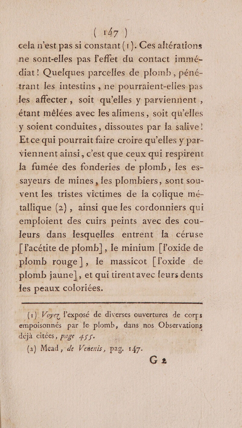 cela n'est pas si constant (r).Ces altérations ne sont-elles pas l’effet du contact immé- diat ! Quelques parcelles de plomb, péné- Et ce qui pourrait faire croire qu’elles y par- viennent ainsi, C'est que ceux qui respirent sayeurs de mines, les plombiers, sont sou- vent les tristes victimes de Îa colique mé- tallique (2), ainsi que les cordonniers qui emploient des cuirs peints avec des cou- leurs dans lesquelles entrent Ia céruse les peaux coloriées. (1) Woyez l'exposé de diverses ouvertures de corps déjà citées, page 455. (2) Mead, de Venenis, pag. 147. G2