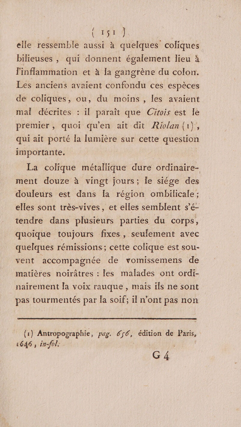 À cn + elle ressemble aussi à quelques coliques bilieuses , qui donnent également lieu à Pinflammation et à la gangrène du colon. Les anciens avaient confondu ces espèces de coliques, ou, du moins , les avaient mal décrites : il paraît que Cirois est le premier, quoi qu'en ait dit ÆRiolan{i), qui ait porté la [lumière sur cette question _importante. La colique métallique dure ordinaire- ment douze à vingt jours; le siége des douleurs est dans [a région ombilicale; elles sont très-vives, et elles semblent s’é- tendre dans plusieurs parties du corps, quoique toujours fixes, seulement avec quelques rémissions; cette colique est sou- vent accompagnée de vomissemens de matières noirâtres : les malades ont ordi- nairement [a voix rauque , mais ils ne sont pas tourmentés par Îa soif; il n’ont pas non {1) Antropographie, pag. €. is édition de ne | épi in-fol,: G4